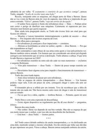 sabedoria de um velho. “É exatamente o contrário do que acontece comigo”, pensou
Tratlo, zangado. “Acabo de receber mais uma lição.”
Recuou, rastejando entre as máquinas, até chegar perto de Slate e Baroon. Quase
não se via o rosto de Baroon atrás do visor do capacete, mas tinha-se a impressão de que
estava sorrindo. “Talvez”, pensou Tratlo, “seja um sorriso de decepção.”
— O senhor ficou exposto à frente dos tefrodenses disse — Slate. — Podiam atirar
sem correr o perigo de danificar suas máquinas. Certamente só esperavam por isso.
Atiraram num homem que queria negociar.
Slate ainda teria praguejado muito, se Tratlo não tivesse feito um sinal para que
ficasse em silêncio.
— Moseley e Larcon transmitem ininterruptamente o pedido de socorro — disse
Baroon. — Por enquanto não tivemos resposta da Crest.
Tratlo olhou para a passagem.
— Os tefrodenses já começam a ficar impacientes — constatou.
— Abriram as hostilidades ao atirar no senhor, capitão — disse Baroon. — Por que
não respondemos ao fogo?
Tratlo contemplou o cano obtuso de sua arma como quem a visse pela primeira vez.
Baroon também estava armado. Um homem que era considerado um artista privilegiado
carregava um instrumento que só servia à destruição. Tratlo abanou a cabeça. O que teria
levado Baroon a ingressar na USO?
— Os tefrodenses reunidos na outra sala são cada vez mais numerosos — exclamou
o sargento Borkmann.
— Vêm pelo transmissor — disse Tratlo. — Dentro de pouco tempo reunirão um
exército.
— Deveríamos fazer alguma coisa para impedir o funcionamento do transmissor —
opinou Baroon.
Tratlo deu uma risada áspera.
— Antes disso teríamos de passar por cem tefrodenses.
— Não se esqueça da esteira transportadora — disse Baroon. — Um homem
poderia viajar nela. Com um pouco de sorte, conseguirá chegar à outra sala sem ser
notado.
O trimatador pôs-se a refletir por um instante. Teve de reconhecer que a idéia do
tenente não era nada má. Não havia mesmo outro meio de chegar à sala do transmissor
sem ser notado.
— Fui eu que tive a idéia, capitão — lembrou Baroon. — Portanto, quem irá serei
eu.
Tratlo fitou-o com uma expressão de desconfiança.
— Existe algum dispositivo no regulamento que lhe dê esse direito? — perguntou,
irônico.
Baroon deu uma risada.
— Não senhor. Desta vez dependo de sua boa vontade. Mas não se esqueça de que
sou muito menor que o senhor, e por isso não me descobrirão tão facilmente.
— Está bem — disse Tratlo. — Iremos juntos.
* * *
Arl Tratlo estava deitado embaixo da esteira transportadora, e a viu deslizando em
cima dele, mantendo sempre a mesma velocidade. Era tão estreita que tinha suas dúvidas
de que suportasse seu peso. Virou a cabeça. Baroon entrou rastejando embaixo da esteira.
 