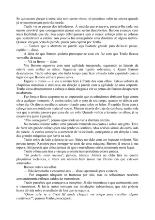 Se quisessem chegar à outra sala sem serem vistos, só poderiam subir na esteira quando
já se encontrassem perto da parede.
Tratlo via as pernas dos tefrodenses. À medida que avançava, parecia-lhe cada vez
menos provável que conseguissem passar sem serem descobertos. Baroon avançou com
mais facilidade que ele. Seu corpo débil passava sem o menor esforço entre as colunas
que sustentavam a esteira. Aos poucos foi conseguindo uma dianteira de alguns metros.
Quando chegou perto da parede, parou para esperar por Tratlo.
— Tomara que a abertura na parede seja bastante grande para deixá-lo passar,
capitão — disse.
A idéia de que Baroon poderia preocupar-se com ele fez com que Tratlo ficasse
vermelho de raiva.
— Vá na frente — disse.
Viu Baroon erguer-se com uma agilidade inesperada, segurando as laterais da
esteira com ambas as mãos. Seguiu-se um ligeiro solavanco, e Kaarn Baroon
desapareceu. Tratlo sabia que não tinha tempo para ficar olhando todo espantado para o
lugar em que Baroon estivera pouco antes.
Ergueu o tronco — e viu a esteira bem à frente dos seus olhos. Estava coberta de
chapinhas metálicas e deslizava em direção à parede com a agilidade de uma serpente.
Tratlo virou abruptamente a cabeça e ainda chegou a ver as pernas de Baroon desaparecer
na abertura.
Fez força e ficou suspenso no ar, esperando que os tefrodenses abrissem fogo contra
ele a qualquer momento. A esteira cedeu sob o peso de seu corpo, quando se deixou cair
sobre ela. Os discos metálicos saíram rolando para todos os lados. O capitão ficou com a
cabeça bem encostada no material macio. Mesmo através do traje de combate, sentia toda
vez que a esteira passava por cima de um rolo. Quando voltou a levantar os olhos, já se
encontrava junto à parede.
“Não conseguirei”, pensou apavorado ao ver a abertura estreita.
No mesmo instante sofreu uma pancada tremenda nas costas e soltou um grito. Teve
de fazer um grande esforço para não perder os sentidos. Mas acabou saindo do outro lado
da parede. A esteira começou a aumentar de velocidade, carregando-o em direção a uma
das grandes máquinas que havia na sala.
Tratlo rolou de lado e deixou-se cair. Bateu no chão com um impacto violento. Não
perdeu tempo. Rastejou para proteger-se atrás de uma máquina. Baroon já estava à sua
espera. Até parecia que tinha certeza de que o merediense sairia justamente neste lugar.
Tratlo olhou para trás e viu que a esteira transportadora estava parada.
“Só poderia estar mesmo”, pensou, irônico. Atirara ao chão três ou quatro
plaquinhas metálicas, e tirara um número bem maior das fileiras em que estavam
arrumadas.
Baroon notara seu olhar.
— Não demorarão a encontrar-nos — disse, apontando para a esteira.
— Por enquanto ninguém se interessa por nós, mas os tefrodenses recebem
constantemente reforços saídos do transmissor.
Tratlo percebeu que começava a transpirar. Já não importava o que aconteceria com
o transmissor. Já havia tantos inimigos nas instalações subterrâneas, que não poderia
haver dúvida sobre o resultado da luta que se seguiria.
“Quem sabe se a Crest III ainda chegará em tempo para recolher alguns
cadáveres?”, pensou Tratlo, preocupado.
 