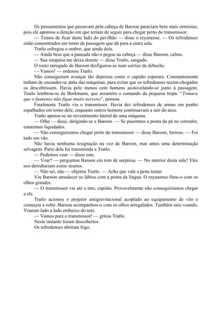 Os pensamentos que passavam pela cabeça de Baroon pareciam bem mais otimistas,
pois ele apontou a direção em que teriam de seguir para chegar perto do transmissor.
— Temos de ficar deste lado do pavilhão — disse o reyanense. — Os tefrodenses
estão concentrados em torno da passagem que dá para a outra sala.
Tratlo esfregou o ombro, que ainda doía.
— Ainda bem que a pancada não o pegou na cabeça — disse Baroon, calmo.
— Sua simpatia me deixa doente — disse Tratlo, zangado.
O rosto enrugado de Baroon desfigurou-se num sorriso de deboche.
— Vamos! — ordenou Tratlo.
Não conseguiram avançar tão depressa como o capitão esperara. Constantemente
tinham de esconder-se atrás das máquinas, para evitar que os tefrodenses recém-chegados
os descobrissem. Havia pelo menos cem homens acotovelando-se junto à passagem.
Tratlo lembrou-se de Borkmann, que assumira o comando da pequena tropa. “Tomara
que o faunense não fique muito nervoso”, pensou.
Finalmente Tratlo viu o transmissor. Havia dez tefrodenses de armas em punho
espalhados em torno dele, enquanto outros homens continuavam a sair do arco.
Tratlo apoiou-se no revestimento lateral de uma máquina.
— Olhe — disse, dirigindo-se a Baroon. — Se pusermos a ponta da pá no corredor,
estaremos liquidados.
— Não conseguiremos chegar perto do transmissor — disse Baroon, furioso. — Foi
tudo em vão.
Não havia nenhuma resignação na voz de Baroon, mas antes uma determinação
selvagem. Parte dela foi transmitida a Tratlo.
— Podemos voar — disse este.
— Voar? — perguntou Baroon em tom de surpresa. — No interior desta sala? Eles
nos derrubariam como insetos.
— Não sei, não — objetou Tratlo. — Acho que vale a pena tentar.
Viu Baroon umedecer os lábios com a ponta da língua. O reyanense fitou-o com os
olhos grandes.
— O transmissor vai até o teto, capitão. Provavelmente não conseguiríamos chegar
a ele.
Tratlo acionou o projetor antigravitacional acoplado ao equipamento de vôo e
começou a subir. Baroon acompanhou-o com os olhos arregalados. Também saiu voando.
Voaram lado a lado embaixo do teto.
— Vamos para o transmissor! — gritou Tratlo.
Neste instante foram descobertos.
Os tefrodenses abriram fogo.
 