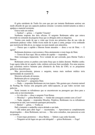 7
O grito estridente de Tratlo fez com que por um instante Borkmann sentisse um
medo absurdo de que seu capacete pudesse estourar. Levantou instintivamente as mãos e
apalpou o material resistente.
Estava tudo em ordem.
— Senhor! — gritou. — Capitão! Tenente!
Nenhuma resposta dos dois oficiais. O sargento Borkmann sabia que estava
investido no comando da pequena força que se abrigara entre as máquinas.
Tremia com medo de que a visão que tivera nos primeiros dias de sua vida de
astronauta pudesse voltar. Então tivera medo de ir para a cama, porque vivia sonhando
que morreria de falta de ar, no espaço ou num mundo sem atmosfera.
— Parece que o capitão e Baroon foram atacados — disse a voz de Slate. — E
agora?
Borkmann dominou o nervosismo e fitou atentamente o rosto largo de Slate.
— Temos de ficar aqui. São as ordens do capitão — respondeu.
Slate resmungou impaciente. Teve vontade de sair correndo, para libertar Tratlo e
Baroon.
Borkmann cerrou os punhos com tanta força que os dedos doeram. Maldito sonho.
Logo agora tinha de ter aquela visão, embora estivesse bem acordado. Era uma neurose,
que constituía motivo bastante para eliminá-lo da frota da USO, se os psiquiatras
galácticos descobrissem.
Mas provavelmente, pensou o sargento, nunca mais nenhum médico teria
oportunidade de examiná-lo.
Morreria sufocado ali mesmo.
Borkmann pôs-se a praguejar.
— Que houve? — perguntou Slate.
— Nada — respondeu Borkmann em tom áspero. Não gostara que o homem natural
de Purthag lhe fizesse esta pergunta pelo rádio-capacete, já que todos ouviam suas
palavras.
Neste instante os tefrodenses que se encontravam na passagem que dava para a
outra sala se movimentaram.
— Lá vêm eles — disse o sargento Vem Horun.
— Moseley! — gritou Borkmann. — Ainda não conseguiu contato com a Crest?
— Nada, sargento — respondeu Moseley. Perplexo, Borkmann viu os tefrodenses
avançarem na sala, sem tomarem quaisquer precauções.
— Batins! — gritou. — Venha cá.
Dali a instantes o andarilho estava deitado a seu lado.
— Dê ordem para abrir fogo! — recomendou. — Aproximam-se completamente
desprotegidos — disse Borkmann, nervoso. — São seres estranhos, mas parecem-se com
os terranos.
— Usam trajes protetores — disse Batins. — Sabem o que estão fazendo.
— Ninguém sai do lugar em que está abrigado! — gritou Borkmann. — Fogo!
 