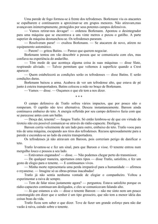 Uma parede de fogo formou-se à frente dos tefrodenses. Borkmann viu os atacantes
se espalharem e continuarem a aproximar-se em grupos menores. Não atiravam,mas
avançavam ininterruptamente, protegidos por seus potentes campos defensivos.
— Vamos retirar-nos devagar! — ordenou Borkmann. Apontou o desintegrador
para uma máquina que se encontrava a uns vinte metros e puxou o gatilho. A parte
superior da máquina desmanchou-se. Os tefrodenses pararam.
— Resolveram parar! — exultou Borkmann. — Se atacarem de novo, atirem no
equipamento automático.
— Parem! — gritou Batins. — Parece que querem negociar.
Borkmann tentou em vão descobrir a pessoa que se comunicaria com eles, mas
confiava na experiência do andarilho.
— Têm medo de que aconteça alguma coisa às suas máquinas — disse Slate,
respirando aliviado. — Talvez permitam que voltemos à superfície quando a Crest
aparecer.
— Quem estabelecerá as condições serão os tefrodenses — disse Batins. E serão
condições duras.
Borkmann baixou a arma. Acabava de ver um tefrodense alto, que estava de pé
junto à esteira transportadora. Batins colocou a mão no braço de Borkmann.
— Vamos — disse. — Ouçamos o que ele tem a nos dizer.
* * *
O campo defensivo de Tratlo sofreu vários impactos, que por pouco não o
romperam. O capitão não teve alternativa. Desceu instantaneamente. Baroon ainda
continuava embaixo do teto. A energia refletida por seu campo defensivo fazia com que
se parecesse antes com um balão.
— Desça daí, tenente! — fungou Tratlo. Só então lembrou-se de que em virtude do
tiroteio não era possível comunicar-se através do rádio-capacete. Desligou.
Baroon corria velozmente de um lado para outro, embaixo do teto. Tratlo voou para
trás de uma máquina, escapando aos tiros dos tefrodenses. Recuou apressadamente para a
parede e escondeu-se ao lado da esteira transportadora.
Os tefrodenses já não atiravam em Baroon, pois correriam perigo de danificar o
teto.
Tratlo levantou-se e fez um sinal, para que Baroon o visse. O tenente entrou num
mergulho louco e pousou a seu lado.
— Estávamos enganados! — disse. — Não podemos chegar perto do transmissor.
— De qualquer maneira, apertamos estes tipos — disse Tratlo, satisfeito, e fez um
gesto de elogio para o tenente. — E continuamos vivos.
— Minha morte representaria uma perda irreparável para a humanidade — afirmou
o reyanense. — Imagine só as obras-primas inacabadas!
Tratlo já não sentia nenhuma vontade de elogiar o companheiro. Voltou a
experimentar a raiva de sempre.
— Tem de falar nisso justamente agora? — perguntou. Estava satisfeito porque os
rádio-capacetes continuavam desligados, e eles se comunicavam falando alto.
— Já que estamos a sós — disse o tenente Baroon — não me sinto nem um pouco
constrangido em dizer que o senhor é um tipo grosseiro, que não tem a menor idéia das
coisas boas da vida.
Tratlo ficou sem saber o que dizer. Teve de fazer um grande esforço para não dar
vazão à raiva, caindo sobre o tenente.
 