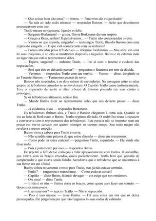 — Que coisas boas são estas? — berrou. — Para mim são vulgaridades!
— Na sala ao lado estão atirando — respondeu Baroon. — Acho que deveríamos
preocupar-nos com isto.
Tratlo mexeu no capacete, ligando o rádio.
— Sargento Borkmann! — gritou. Ouviu Borkmann dar um suspiro.
— Graças a Deus, senhor! Já pensávamos... — Tratlo não compreendeu o resto.
— Vamos ao que importa, sargento! — resmungou Tratlo, fitando Baroon com uma
expressão zangada. — O que está acontecendo com os senhores?
— Fomos atacados pelos tefrodenses — informou Borkmann. — Mas atirei em uma
de suas máquinas, e ali eles se mostraram dispostos a negociar. Batins e eu estamos indo
ao lugar em que está o representante deles.
— Espere, sargento! — ordenou Tratlo. — Irei aí com o tenente e cuidarei das
negociações.
— Será que eles os deixarão passar? — perguntou o faunense em tom de dúvida.
— Veremos — respondeu Tratlo com um sorriso. — Vamos — disse, dirigindo-se
ao Tenente Baroon. — Tentaremos passar de novo.
Baroon não respondeu, e os dois saíram do esconderijo. Na passagem entre as salas
grupos de tefrodenses armados se acotovelavam. O Capitão Tratlo parou instintivamente.
Teve a impressão de sentir o olhar irônico de Baroon pousado em suas costas e
prosseguiu.
Se os tefrodenses atirassem, seria o fim.
— Mande Batins dizer ao representante deles que nos deixem passar — disse
Tratlo.
— Já cuidamos disso — respondeu Borkmann.
Os tefrodenses abriram alas, e Tratlo e Baroon chegaram à outra sala. Quando se
viu ao lado de Borkmann e Batins, Tratlo respirou aliviado. O andarilho tirara o capacete
e conversava com o representante dos tefrodenses. Este parecia não se importar nem um
pouco em ver-se cercado por quatro inimigos ao mesmo tempo. Seu rosto magro não
revelava a menor emoção.
Batins virou a cabeça para Tratlo e sorriu.
— Não acredita uma palavra do que estou dizendo — disse em intercosmo.
— Como pode ter tanta certeza? — perguntou Tratlo, espantado. — Ele ainda não
disse nada.
— Pois é justamente por isso — respondeu Batins.
De repente o tefrodense começou a falar apressadamente com Batins. O andarilho,
que estava com os braços cruzados, ouvia pacientemente. Tratlo bem que gostaria de
compreender o que estava sendo falado. Acreditava que o tefrodense que se encontrava à
sua frente era um oficial.
Batins voltou novamente o rosto para Tratlo, mas já não estava sorrindo.
— Então? — perguntou o merediense. — Como estão as coisas?
— Capitão — disse Batins, falando devagar — ele exige que nos rendamos.
— Ora essa! — disse Tratlo.
— E não é só isto — Batins abriu os braços, como quem quer fazer um sermão. —
Querem examinar-nos.
— Examinar-nos? — repetiu Tratlo. — Não compreendo.
— Pois é isso mesmo — disse Batins. — Há uma coisa em nós que os deixa
preocupados. Ele perguntou por que não reagimos às suas ondas de estímulo.
 