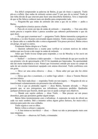 Era difícil compreender as palavras de Batins, já que ele tirara o capacete. Tratlo
pôs-se a refletir. Que ondas de estímulo seriam estas? E por que ele os temia? Tratlo já
não tinha dúvida de que estavam para fazer uma descoberta fantástica. Teve a impressão
de que só lhe faltava conhecer mais um detalhe para compreender tudo.
— Pergunte-lhe que ondas de estímulo são estas a que ele se refere — pediu a
Batins.
O engenheiro cósmico puxou a barba.
— Para ele só existe um tipo de ondas de estímulo — respondeu. — Tem uma idéia
muito precisa a respeito delas e parece acreditar que sabemos perfeitamente o que ele
quer dizer.
— Por que quer examinar-nos? — perguntou Tratlo. Batins transmitiu a pergunta ao
tefrodense, e os dois ficaram conversando alguns minutos. Tratlo começou a impacientar-
se. Quem sabe se o andarilho não o estava enganando? Era pouco provável. Batins estava
em perigo, tal qual os outros.
Finalmente Batins dirigiu-se a Tratlo:
— Querem submeter-nos a exame para verificar se existem motivos de ordem
médica que nos levem a não reagir às ondas de estímulo.
Antes que Tratlo tivesse tempo para responder, a voz de Moseley se fez ouvir em
seu rádio-capacete.
— Senhor! — exclamou o rádio-operador. — Estou lembrado de que por ocasião de
seu primeiro vôo de aproximação a KI-33 foi inundada por hiperondas. Na oportunidade
não dei muita importância a isso. Pensei que tivéssemos entrado por acaso no campo de
ação de um enorme transmissor equipado com antena direcional. Tratlo confirmou com
um gesto.
— Deve ser uma arma ofensiva — disse. — Resta saber por que não fez efeito
contra nós.
— Deixe que eles o examinem, e o senhor logo saberá — disse o Tenente Baroon
em tom irônico.
— Não farei nada disso — respondeu Tratlo em tom áspero. — Ninguém de nós se
transformará voluntariamente em prisioneiro dos tefrodenses.
— Era o que eu pretendia sugerir — disse Batins, bastante aliviado. — Posso
garantir que, se nos entregarmos aos tefrodenses, estaremos perdidos. Quebrarão
qualquer promessa que fizerem, desde que isso os ajude a atingir seus objetivos.
— Mande este sujeito embora — disse Tratlo. — Mas procure ser um pouco
dramático, para que possamos ganhar algum tempo.
Batins falou insistentemente com o tefrodense. A expressão do rosto do oficial era
cada vez mais sombria. Dali a instantes soltou alguns gritos furiosos, fez meia-volta e
retornou para junto dos seus soldados.
Tratlo seguiu-o com os olhos.
Batins voltou a colocar o capacete.
— A luta tomou-se inevitável — disse. — Desta vez não se preocuparão mais com
suas máquinas.
— Nem nós — observou Arl Tratlo, o trimatador.
 
