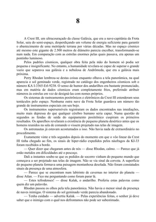 8
A Crest III, um ultracouraçado da classe Galáxia, que era a nave-capitânia da Frota
Solar, saiu do semi-espaço, desperdiçando um volume de energia suficiente para garantir
o abastecimento de uma metrópole terrana por várias décadas. Mas no espaço cósmico
até mesmo este gigante de 2.500 metros de diâmetro parecia encolher, transformando-se
num nada. Em comparação com as estrelas enormes pelas quais passava, era apenas um
pontinho luminoso.
Pelos padrões cósmicos, qualquer obra feita pela mão do homem só podia ser
pequena e insignificante. No entanto, a humanidade revelara-se capaz de superar o grande
vazio que separava sua galáxia e a nebulosa de Andrômeda, que era a galáxia mais
próxima.
Perry Rhodan lembrou-se destas coisas enquanto olhava a tela panorâmica, na qual
aparecia o sol geminado verde, registrado no catálogo dos engenheiros cósmicos sob o
número KA I-3365-Erl-9238. O senso de humor dos andarilhos era bastante pronunciado,
mas em matéria de dados cósmicos eram completamente frios, preferindo atribuir
números às estrelas em vez de designá-las com nomes próprios.
Os sistemas de rastreamentos positrônicos e eletrônicos da Crest III estenderam seus
tentáculos pelo espaço. Nenhuma outra nave da Frota Solar guardava um número tão
grande de instrumentos especiais em seu bojo.
Os instrumentos supersensíveis registraram os dados encontrados nas imediações,
muito mais depressa do que qualquer cérebro humano seria capaz. Numa questão de
segundos as fendas de saída do equipamento positrônico cuspiram os primeiros
resultados. Os aparelhos revelaram a existência do pequeno planeta desértico antes que os
homens reunidos na sala de comando o vissem projetado nas telas de imagem.
Os astronautas já estavam acostumados a isso. Não havia nada de extraordinário no
procedimento.
Exatamente vinte e três segundos depois do momento em que o vôo linear da Crest
III tinha chegado ao fim, os sinais de hiper-rádio expedidos pelos náufragos da KI-33
foram recebidos a bordo.
— Quer dizer que chegaram antes de nós — disse Rhodan, calmo. — Parece que já
estão metidos em dificuldades até o pescoço.
Dali a instantes soube-se que os pedidos de socorro vinham do pequeno mundo que
começava a ser projetado nas telas de imagem. Não se via sinal da corveta. A superfície
do pequeno planeta formava uma paisagem montanhosa desolada. Não foram constatados
sinais da presença de uma atmosfera.
— Parece que se encontram num labirinto de cavernas no interior do planeta —
disse Atlan. — Fico me perguntando como foram parar lá.
— Estes tefrodenses! — disse Kalak, o andarilho. Proferiu estas palavras como
quem diz um palavrão.
Rhodan passou os olhos pela tela panorâmica. Não havia o menor sinal da presença
de naves inimigas. O sistema do sol geminado verde parecia abandonado.
— Tenha cuidado — advertiu Kalak. — Pelas experiências feitas, o senhor já deve
saber que o inimigo com o qual nos defrontamos não pode ser subestimado.
 