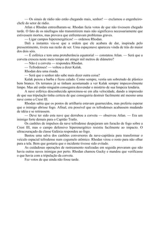 — Os sinais de rádio não estão chegando mais, senhor! — exclamou o engenheiro-
chefe do setor de rádio.
Atlan e Rhodan entreolharam-se. Rhodan fazia votos de que não tivessem chegado
tarde. O fato de os náufragos não transmitirem mais não significava necessariamente que
estivessem mortos, mas provava que enfrentavam problemas graves.
— Ligar campos hiperenergéticos! — ordenou Rhodan.
Dali a instantes viu-se que a ordem que ele acabara de dar, inspirada pelo
pressentimento, tivera sua razão de ser. Uma espaçonave apareceu vinda de trás do maior
dos dois sóis.
— É esférica e tem uma protuberância equatorial — constatou Atlan. — Será que a
corveta cresceu neste meio tempo até atingir mil metros de diâmetro?
— Não é a corveta — respondeu Rhodan.
— Tefrodenses! — voltou a dizer Kalak.
Rhodan deu uma risada.
— Será que o senhor não sabe mais dizer outra coisa?
Kalak puxou a barba e ficou calado. Como sempre, vestia um sobretudo de plástico
bem branco. Os terranos já se tinham acostumado a ver Kalak sempre impecavelmente
limpo. Mas até então ninguém conseguira desvendar o mistério de sua limpeza lendária.
A nave esférica desconhecida aproximou-se em alta velocidade, dando a impressão
de que sua tripulação tinha certeza de que conseguiria destruir facilmente até mesmo uma
nave como a Crest III.
Rhodan sabia que os postos de artilharia estavam guarnecidos, mas preferiu esperar
que o inimigo abrisse fogo. Afinal, era possível que os tefrodenses acabassem mudando
de idéia e se retirassem.
— Deve ter sido esta nave que derrubou a corveta — observou Atlan. — Era um
inimigo forte demais para o Capitão Tratlo.
Os canhões de impulsos da nave tefrodense despejaram um furacão de fogo sobre a
Crest III, mas o campo defensivo hiperenergético resistiu facilmente ao impacto. O
ultracouraçado da classe Galáxia respondeu ao fogo.
Bastou uma salva dos canhões conversores da nave-capitânia para transformar o
veículo espacial tefrodense num cogumelo atômico. Rhodan virou o rosto para não olhar
para a tela. Bem que gostaria que o incidente tivesse sido evitado.
As cuidadosas operações de rastreamento realizadas em seguida provaram que não
havia outras naves inimigas por perto. Rhodan chamou Gucky e mandou que verificasse
o que havia com a tripulação da corveta.
Fez votos de que ainda não fosse tarde.
 