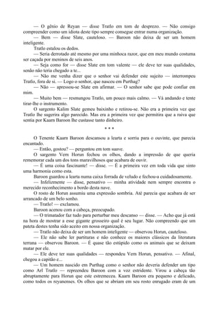 — O gênio de Reyan — disse Tratlo em tom de desprezo. — Não consigo
compreender como um idiota deste tipo sempre consegue entrar numa organização.
— Bem — disse Slate, cauteloso. — Baroon não deixa de ser um homem
inteligente.
Tratlo estalou os dedos.
— Seria derrotado até mesmo por uma minhoca razor, que em meu mundo costuma
ser caçada por meninos de seis anos.
— Seja como for — disse Slate em tom valente — ele deve ter suas qualidades,
senão não teria chegado a te...
— Não me venha dizer que o senhor vai defender este sujeito — interrompeu
Tratlo, fora de si. — Logo o senhor, que nasceu em Purthag?
— Não — apressou-se Slate em afirmar. — O senhor sabe que pode confiar em
mim.
— Muito bem — resmungou Tratlo, um pouco mais calmo. — Vá andando e tente
tirar-lhe o instrumento.
O sargento Kalim Slate gemeu baixinho e retirou-se. Não era a primeira vez que
Tratlo lhe sugerira algo parecido. Mas era a primeira vez que permitira que a raiva que
sentia por Kaarn Baroon lhe custasse tanto dinheiro.
* * *
O Tenente Kaarn Baroon descansou a learta e sorriu para o ouvinte, que parecia
encantado.
— Então, gostou? — perguntou em tom suave.
O sargento Vern Horun fechou os olhos, dando a impressão de que queria
rememorar cada um dos tons maravilhosos que acabara de ouvir.
— É uma coisa fascinante! — disse. — É a primeira vez em toda vida que sinto
uma harmonia como esta.
Baroon guardou a learta numa caixa forrada de veludo e fechou-a cuidadosamente.
— Infelizmente — disse, pensativo — minha atividade nem sempre encontra o
merecido reconhecimento a bordo desta nave.
O rosto de Horun assumiu uma expressão sombria. Até parecia que acabara de ser
arrancado de um belo sonho.
— Tratlo! — exclamou.
Baroon acenou com a cabeça, preocupado.
— O trimatador faz tudo para perturbar meu descanso — disse. — Acho que já está
na hora de mostrar a esse gigante grosseiro qual é seu lugar. Não compreendo que um
pateta destes tenha sido aceito em nossa organização.
— Tratlo não deixa de ser um homem inteligente — observou Horun, cauteloso.
— Ele não sabe ler partituras e não conhece os maiores clássicos da literatura
terrana — observou Baroon. — É quase tão estúpido como os animais que se deixam
matar por ele.
— Ele deve ter suas qualidades — respondeu Vern Horun, pensativo. — Afinal,
chegou a capitão e...
— Um homem nascido em Purthag como o senhor não deveria defender um tipo
como Arl Tratlo — repreendeu Baroon com a voz estridente. Virou a cabeça tão
abruptamente para Horun que este estremeceu. Kaarn Baroon era pequeno e delicado,
como todos os reyanenses. Os olhos que se abriam em seu rosto enrugado eram de um
 
