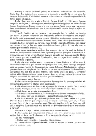 Moseley e Larcon já tinham parado de transmitir. Participavam dos combates.
Tratlo lhes dera ordem de que passassem a transmitir o pedido de socorro com dez
minutos de intervalo. Cada homem contava na luta contra a tremenda superioridade de
forças que os ameaçava.
Tratlo olhou para trás e viu o Tenente Baroon deitado no chão, entre algumas
máquinas destroçadas. O desintegrador parecia exageradamente grande nas mãos daquele
homem franzino, mas Baroon segurava-o com toda calma. Tratlo notava que o reyanense
fazia pontaria com muito cuidado e só atirava quando tinha certeza de que atingiria um
tefrodense.
O capitão duvidava de que tivessem conseguido pôr fora de combate um inimigo
que fosse. Os campos defensivos dos tefrodenses resistiam até mesmo a um impacto
direto. Só poderiam conseguir alguma coisa se vários tiros acertassem ao mesmo tempo.
Como em relação a eles acontecia a mesma coisa, Tratlo deu-se por satisfeito com a
situação. Rastejou para junto de Baroon e ficou deitado a seu lado. O tenente nem sequer
mexeu com a cabeça. Durante todo o combate nenhuma palavra foi trocada entre os
homens pertencentes à tropa da USO.
Tratlo tentou descobrir a posição dos homens. Não se via sinal de Batins. O
andarilho provavelmente se retirara a um lugar em que estava protegido, e do qual via os
tefrodenses sem correr perigo. Quando tivessem recuado para junto da parede, Batins
seria o único que teria uma chance de sobreviver, pois era capaz de atravessá-la e fugir
para a superfície do planeta.
Tratlo viu uma sombra correr velozmente a certa distância e atirou nela. O
tefrodense cambaleou e quis dar um salto para pôr-se a salvo, mas a descarga energética
saída da arma de Baroon fez desmoronar seu campo defensivo. Não havia mais nada que
pudesse absorver a energia dos tiros. Tratlo viu por um instante o rosto do desconhecido,
desfigurado pela dor. Era um rosto terrano. Tratlo sentiu um nó no peito. O tefrodense
caiu ao chão. Baroon também parou de atirar. Dois tefrodenses saíram de trás de uma
máquina e correram em direção ao morto ou gravemente ferido.
Baroon ergueu o cano da arma.
Tratlo virou-se abruptamente e empurrou o desintegrador do tenente para baixo. Os
tefrodenses puderam levar o ferido a um lugar seguro.
Tratlo soltou a arma de Baroon. O reyanense foi virando a cabeça. Estava com o
rosto coberto de sangue. Havia uma expressão de perplexidade em seus olhos.
— Poderíamos ter pegado os outros dois — disse.
— Sei disso — respondeu Tratlo. — Acontece que o terceiro homem estava ferido.
— E o senhor tem pena do inimigo? — perguntou Baroon, incrédulo.
Tratlo fazia votos de que seus companheiros não tivessem ouvido a pergunta.
Deveria dizer a Baroon que imaginara que ele mesmo estivesse jogado ali, indefeso,
sentindo dores horríveis e esperando a morte? Que direito tinha ele de pôr fim a uma vida
que já não podia fazer mais nada para defender-se? Deveria transmitir estes pensamentos
a Baroon?
— Pois eu acho que o senhor estava com medo — disse Baroon.
Tratlo percebeu que o reyanense só afirmara isso porque esperava que nunca mais
sairiam dali, de forma que Tratlo nunca poderia responsabilizá-lo por isso.
Deu uma risada áspera.
— É claro que tive medo — respondeu. E teve mesmo.
— Também tive — respondeu Baroon, calmo. — Até que enfim nós dois sentimos
uma vez a mesma coisa.
 