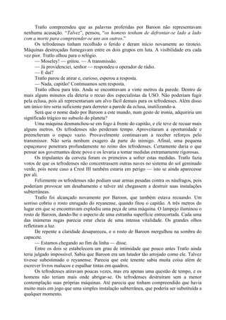 Tratlo compreendeu que as palavras proferidas por Baroon não representavam
nenhuma acusação. “Talvez”, pensou, “os homens tenham de defrontar-se lado a lado
com a morte para compreender-se uns aos outros.”
Os tefrodenses tinham recolhido o ferido e deram início novamente ao tiroteio.
Máquinas destroçadas fumegavam entre os dois grupos em luta. A visibilidade era cada
vez pior. Tratlo olhou para o relógio.
— Moseley! — gritou. — A transmissão.
— Já providenciei, senhor — respondeu o operador de rádio.
— E daí?
Tratlo parou de atirar e, curioso, esperou a resposta.
— Nada, capitão! Continuamos sem resposta.
Tratlo olhou para trás. Anda se encontravam a vinte metros da parede. Dentro de
mais alguns minutos ela deteria o recuo dos especialistas da USO. Não poderiam fugir
pela eclusa, pois ali representariam um alvo fácil demais para os tefrodenses. Além disso
um único tiro seria suficiente para derreter a parede da eclusa, inutilizando-a.
Será que o nome dado por Baroon a este mundo, num gesto de ironia, adquiriria um
significado trágico no subsolo do planeta?
Uma máquina desmanchou-se em fogo à frente do capitão, e ele teve de recuar mais
alguns metros. Os tefrodenses não perderam tempo. Aproveitaram a oportunidade e
preencheram o espaço vazio. Provavelmente continuavam a receber reforços pelo
transmissor. Não seria nenhum exagero da parte do inimigo. Afinal, uma pequena
espaçonave penetrara profundamente no reino dos tefrodenses. Certamente daria o que
pensar aos governantes deste povo e os levaria a tomar medidas extramamente rigorosas.
Os tripulantes da corveta foram os primeiros a sofrer estas medidas. Tratlo fazia
votos de que os tefrodenses não concentrassem outras naves no sistema do sol geminado
verde, pois neste caso a Crest III também estaria em perigo — isto se ainda aparecesse
por ali.
Felizmente os tefrodenses não podiam usar armas pesadas contra os náufragos, pois
poderiam provocar um desabamento e talvez até chegassem a destruir suas instalações
subterrâneas.
Tratlo foi alcançado novamente por Baroon, que também estava recuando. Um
sorriso cobriu o rosto enrugado do reyanense, quando fitou o capitão. A três metros do
lugar em que se encontravam explodiu uma peça de uma máquina. O lampejo iluminou o
rosto de Baroon, dando-lhe o aspecto de uma estranha superfície entrecortada. Cada uma
das inúmeras rugas parecia estar cheia de uma intensa vitalidade. Os grandes olhos
refletiram a luz.
De repente a claridade desapareceu, e o rosto de Baroon mergulhou na sombra do
capacete.
— Estamos chegando ao fim da linha — disse.
Entre os dois se estabelecera um grau de intimidade que pouco antes Tratlo ainda
teria julgado impossível. Sabia que Baroon era um lutador tão arrojado como ele. Talvez
tivesse subestimado o reyanense. Parecia que este tenente sabia muita coisa além de
escrever livros malucos e espalhar tintas em quadros.
Os tefrodenses atiravam poucas vezes, mas era apenas uma questão de tempo, e os
homens não teriam mais onde abrigar-se. Os tefrodenses destruíram sem a menor
contemplação suas próprias máquinas. Até parecia que tinham compreendido que havia
muito mais em jogo que uma simples instalação subterrânea, que poderia ser substituída a
qualquer momento.
 