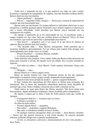 Tratlo teve a impressão de que o ar que respirava era cada vez mais viciado.
Examinou a regulagem do equipamento de oxigênio, mas não descobriu nenhum defeito.
Baroon observou seus movimentos.
— Algum problema? — perguntou.
— Não sei — respondeu Tratlo, inseguro. — Parece que o sistema de suprimento de
oxigênio não está funcionando bem.
Baroon rolou em sua direção. Os campos defensivos individuais absorviam os raios
energéticos, e também qualquer espécie de projétil, mas a matéria orgânica os atravessava
sem a menor dificuldade. Tratlo percebeu que Baroon estava mexendo em seu
equipamento de oxigênio.
De repente o suprimento de ar foi interrompido de vez. O merediense sentiu o
sangue congelar em suas veias. Será que confiara demais em Baroon? Talvez ele fosse
um criminoso, que resolvera aproveitar a oportunidade para matá-lo.
— Que houve? — perguntou com a voz rouca. O ar que havia no interior do
capacete daria no máximo para dois minutos.
— Não descobri nada — disse Baroon, desesperado. Tratlo percebeu que o
reyanense trabalhava apressadamente. Fez um esforço para respirar bem devagar, pois
assim agüentaria mais tempo com o ar viciado.
— Pronto! Encontrei! — exclamou Baroon, exaltado.
— A válvula está emperrada.
Tratlo dominou suas emoções. Ficou calado. Sabia que Baroon ainda demoraria um
pouco para consertar a válvula. De repente ouviu um chiado. Era o ar puro entrando no
capacete.
— Está tudo em ordem — disse Baroon. Tratlo respirou fortemente. Sentiu uma
vertigem.
— Obrigado! — disse.
Baroon afastou-se e voltou a pegar a arma.
Quase no mesmo instante uns vinte tefrodenses saíram de trás das máquinas
destroçadas e avançaram contra o grupo cercado, disparando ininterruptamente.
— Querem tomar nossa posição de assalto! — gritou o sargento Borkmann.
O fogo violento dos especialistas da USO deteve as fileiras mais avançadas dos
tefrodenses. Mas os donos das instalações subterrâneas pareciam muito decididos de
terminar logo a luta. Outros soldados vieram da sala ao lado e entraram na luta.
Tratlo atirava ao acaso para dentro das fileiras atacantes. Não havia tempo para
fazer pontaria. Alguns tefrodenses tombaram e foram recolhidos pelos companheiros.
De repente o espaço que se abria à frente de Tratlo parecia como que varrido de
inimigos.
— Conseguimos detê-los! — exclamou uma voz rouca.
— Voltaram a esconder-se.
Os olhos de tratlo ardiam.
— Tivemos alguma baixa? — perguntou.
— Não senhor — respondeu o sargento Borkmann.
— Mas entre os tefrodenses também só houve feridos.
— De qualquer maneira conseguimos deter seu assalto — disse Baroon, satisfeito.
— Parece que não querem arriscar-se a usar armas pesadas. Se usassem granadas
atômicas, poderiam obrigar-nos a capitular imediatamente.
— Aí eles se arriscariam a provocar o desmoronamento do teto e das paredes —
disse Tratlo.
 