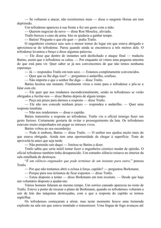 — Se voltarem a atacar, não resistiremos mais — disse o sargento Horun em tom
deprimido.
Um tefrodense apareceu à sua frente e fez um gesto com a mão.
— Querem negociar de novo — disse Ron Moseley, aliviado.
Tratlo baixou o cano da arma. Isto os ajudaria a ganhar tempo.
— Batins! Pergunte o que ele quer — pediu Tratlo.
O engenheiro cósmico saiu sem o menor temor do lugar em que estava abrigado e
aproximou-se do tefrodense. Parou quando ainda se encontrava a três metros dele. O
tefrodense levantou o braço e disse algumas palavras.
— Ele disse que dentro de instantes será desfechado o ataque final — traduziu
Batins, assim que o tefrodense se calou. — Por enquanto só vimos uma pequena amostra
do que está para vir. Quer saber se já nos convencemos de que não temos nenhuma
esperança.
— Já — respondeu Tratlo em tom seco. — Estamos completamente convencidos.
— Quer que eu lhe diga isso? — perguntou o andarilho, confuso.
— Não importa o que o senhor lhe diga — disse Tratlo.
Batins hesitou um instante. Finalmente virou o rosto para o tefrodense e pôs-se a
falar com ele.
— Ele quer que nos rendamos incondicionalmente, senão os tefrodenses se verão
obrigados a fuzilar-nos — disse Batins depois de algum tempo.
— Peça um prazo para darmos a resposta — disse Tratlo.
— Ele não nos concede nenhum prazo — respondeu o andarilho. — Quer uma
resposta imediata.
— Não nos renderemos — disse o capitão.
Batins transmitiu a resposta ao tefrodense. Tratlo viu o oficial inimigo fazer um
gesto furioso. Certamente gostaria de evitar o prosseguimento da luta. Os tefrodenses
estavam muito empenhados em pegar os intrusos vivos.
Batins voltou ao seu esconderijo.
— Pode ir embora, Batins — disse Tratlo. — O senhor nos ajudou muito mais do
que estava obrigado. Ainda tem uma oportunidade de chegar à superfície. Trate de
aproveitá-la antes que seja tarde.
— Não pretendo sair daqui — limitou-se Batins a dizer.
Tratlo sabia que seria inútil tentar fazer o engenheiro cósmico mudar de opinião. O
oficial tefrodense também tinha desaparecido. Um estranho silêncio reinava no interior da
sala entulhada de destroços.
“É um silêncio enganador que pode terminar de um instante para outro,” pensou
Tratlo.
— Por que não tentamos abrir a eclusa à força, capitão? — perguntou Borkmann.
— Porque para isso teríamos de ficar expostos — disse Tratlo.
— Estou disposto a tentar — disse Borkmann em tom resoluto. — Desde que haja
um voluntário disposto a ajudar-me.
Vários homens falaram ao mesmo tempo. Um sorriso cansado apareceu no rosto de
Tratlo. Esteve a ponto de recusar o plano de Borkmann, quando os tefrodenses voltaram a
sair de trás das máquinas destroçadas, com o que a resposta do capitão se tornou
supérflua.
Os tefrodenses começaram a atirar, mas neste momento houve uma tremenda
explosão na sala em que estava instalado o transmissor. Uma língua de fogo avançou até
 