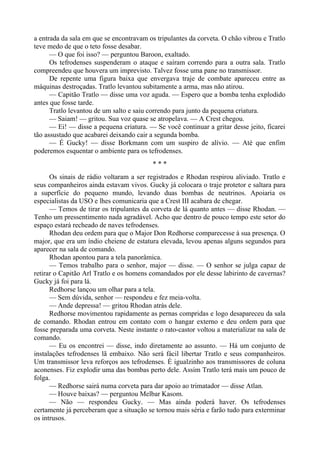 a entrada da sala em que se encontravam os tripulantes da corveta. O chão vibrou e Tratlo
teve medo de que o teto fosse desabar.
— O que foi isso? — perguntou Baroon, exaltado.
Os tefrodenses suspenderam o ataque e saíram correndo para a outra sala. Tratlo
compreendeu que houvera um imprevisto. Talvez fosse uma pane no transmissor.
De repente uma figura baixa que envergava traje de combate apareceu entre as
máquinas destroçadas. Tratlo levantou subitamente a arma, mas não atirou.
— Capitão Tratlo — disse uma voz aguda. — Espero que a bomba tenha explodido
antes que fosse tarde.
Tratlo levantou de um salto e saiu correndo para junto da pequena criatura.
— Saiam! — gritou. Sua voz quase se atropelava. — A Crest chegou.
— Ei! — disse a pequena criatura. — Se você continuar a gritar desse jeito, ficarei
tão assustado que acabarei deixando cair a segunda bomba.
— É Gucky! — disse Borkmann com um suspiro de alívio. — Até que enfim
poderemos esquentar o ambiente para os tefrodenses.
* * *
Os sinais de rádio voltaram a ser registrados e Rhodan respirou aliviado. Tratlo e
seus companheiros ainda estavam vivos. Gucky já colocara o traje protetor e saltara para
a superfície do pequeno mundo, levando duas bombas de neutrinos. Apoiaria os
especialistas da USO e lhes comunicaria que a Crest III acabara de chegar.
— Temos de tirar os tripulantes da corveta de lá quanto antes — disse Rhodan. —
Tenho um pressentimento nada agradável. Acho que dentro de pouco tempo este setor do
espaço estará recheado de naves tefrodenses.
Rhodan deu ordem para que o Major Don Redhorse comparecesse à sua presença. O
major, que era um índio cheiene de estatura elevada, levou apenas alguns segundos para
aparecer na sala de comando.
Rhodan apontou para a tela panorâmica.
— Temos trabalho para o senhor, major — disse. — O senhor se julga capaz de
retirar o Capitão Arl Tratlo e os homens comandados por ele desse labirinto de cavernas?
Gucky já foi para lá.
Redhorse lançou um olhar para a tela.
— Sem dúvida, senhor — respondeu e fez meia-volta.
— Ande depressa! — gritou Rhodan atrás dele.
Redhorse movimentou rapidamente as pernas compridas e logo desapareceu da sala
de comando. Rhodan entrou em contato com o hangar externo e deu ordem para que
fosse preparada uma corveta. Neste instante o rato-castor voltou a materializar na sala de
comando.
— Eu os encontrei — disse, indo diretamente ao assunto. — Há um conjunto de
instalações tefrodenses lã embaixo. Não será fácil libertar Tratlo e seus companheiros.
Um transmissor leva reforços aos tefrodenses. É igualzinho aos transmissores de coluna
aconenses. Fiz explodir uma das bombas perto dele. Assim Tratlo terá mais um pouco de
folga.
— Redhorse sairá numa corveta para dar apoio ao trimatador — disse Atlan.
— Houve baixas? — perguntou Melbar Kasom.
— Não — respondeu Gucky. — Mas ainda poderá haver. Os tefrodenses
certamente já perceberam que a situação se tornou mais séria e farão tudo para exterminar
os intrusos.
 