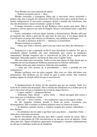 Fitou Rhodan com uma expressão de súplica.
— Saltarei novamente para lá — disse.
Rhodan concordou a contragosto. Sabia que o rato-castor estava arriscando a
própria vida, mas a situação dos homens da USO era tão crítica que a ajuda de Gucky se
tornara indispensável. O rato-castor conseguira distrair a atenção dos tefrodenses, mas
eles não demorariam a atacar novamente o grupo de Tratlo.
O hangar transmitiu a notícia de que Redhorse estava pronto para partir. Dali a
instantes a corveta apareceu nas telas de imagem. Desceu verticalmente para a superfície
do planeta.
Gucky contemplou a tela por alguns instantes e desmaterializou. Rhodan sabia que
no momento não valeria a pena pôr em ação mais de uma nave. E um ataque direto da
Crest III poria em perigo não somente os tefrodenses, mas também os náufragos.
— Ali estão os destroços da KI-33! — informou o Coronel Rudo.
Rhodan examinou os controles.
— Parece que Tratlo a destruiu, para evitar que caísse nas mãos dos tefrodenses —
disse.
Perguntou-se o que a tripulação da KI-33 teria descoberto lá embaixo. Por que os
tefrodenses tinham escolhido este setor abandonado para montar as instalações
subterrâneas? Rhodan imaginava que se encontravam na pista de um segredo muito
importante. Mal podia esperar o momento de falar com o Capitão Tratlo.
Mas este ainda estava em perigo. Tratlo só teria uma chance de fugir depois que os
ocupantes da corveta dirigida por Redhorse penetrassem no labirinto subterrâneo.
Rhodan sentiu suas mãos tremerem. Atlan deu uma risadinha.
— Acho que você gostaria de ir pessoalmente — disse o arcônida em tom
compreensivo.
Rhodan confirmou com um gesto zangado. Mais uma vez Atlan adivinhara seus
pensamentos. Mas Redhorse era um oficial no qual se podia confiar. Não cometeria
nenhum engano na situação difícil em que se encontravam.
* * *
O desaparecimento de Gucky foi tão repentino que por um instante Tratlo teve
medo de ter sofrido uma alucinação. Mas a retirada dos tefrodenses era a melhor prova de
que o rato-castor salvara os tripulantes da corveta do ataque decisivo.
— E agora, capitão? — perguntou Baroon.
— Borkmann, Slate, Horun! — gritou Tratlo. — Abram passagem pela eclusa a
tiros, antes que os tefrodenses voltem.
— Ora veja! — disse o tenente. — Era exatamente o que eu iria sugerir, senhor.
Os três sargentos tomaram posição à frente da eclusa. Acionaram seus
desintegradores. Dali a instantes os homens puderam entrar na câmara da eclusa.
— Se abrirmos a parede externa, o oxigênio escapará dos recintos subterrâneos —
disse Baroon.
— Os tefrodenses devem saber o que fazer num caso destes — respondeu Tratlo. —
Além disso usam trajes protetores.
Bastou movimentar uma alavanca para abrir a parede externa da eclusa. Dali a
instantes os especialistas da USO encontravam-se na sala que servia de depósito. Tratlo
olhou para trás. Alguns tefrodenses apareceram na passagem e entraram cuidadosamente
na sala que os náufragos acabavam de abandonar.
 