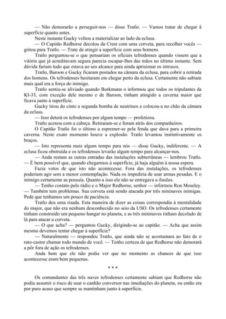 — Não demorarão a perseguir-nos — disse Tratlo. — Vamos tratar de chegar â
superfície quanto antes.
Neste instante Gucky voltou a materializar ao lado da eclusa.
— O Capitão Redhorse decolou da Crest com uma corveta, para recolher vocês —
gritou para Tratlo. — Trate de atingir a superfície com seus homens.
Tratlo perguntou-se o que pensariam os oficiais tefrodenses quando vissem que a
vitória que já acreditavam segura parecia escapar-lhes das mãos no último instante. Sem
dúvida fariam tudo que estava ao seu alcance para ainda aprisionar os intrusos.
Tratlo, Baroon e Gucky ficaram postados na câmara da eclusa, para cobrir a retirada
dos homens. Os tefrodenses hesitaram em chegar perto da eclusa. Certamente não sabiam
mais qual era a força do inimigo.
Tratlo sentiu-se aliviado quando Borkmann o informou que todos os tripulantes da
KI-33, com exceção dele mesmo e de Baroon, tinham atingido a caverna maior que
ficava junto à superfície.
Gucky tirou do cinto a segunda bomba de neutrinos e colocou-a no chão da câmara
da eclusa.
— Isso deterá os tefrodenses por algum tempo — profetizou.
Tratlo acenou com a cabeça. Retiraram-se e foram atrás dos companheiros.
O Capitão Tratlo foi o último a espremer-se pela fenda que dava para a primeira
caverna. Neste exato momento houve a explosão. Tratlo levantou instintivamente os
braços.
— Isto representa mais algum tempo para nós — disse Gucky, indiferente. — A
eclusa ficou obstruída e os tefrodenses levarão algum tempo para alcançar-nos.
— Anda restam as outras entradas das instalações subterrâneas — lembrou Tratlo.
— É bem possível que, quando chegarmos à superfície, já haja alguém à nossa espera.
Fazia votos de que isto não acontecesse. Fora das instalações, os tefrodenses
poderiam agir sem a menor contemplação. Nada os impediria de usar armas pesadas. E o
inimigo certamente as possuía. Quanto a isso ele não se entregava a ilusões.
— Tenho contato pelo rádio e o Major Redhorse, senhor — informou Ron Moseley.
— Também tem problemas. Sua corveta está sendo atacada por três mininaves inimigas.
Pede que tenhamos um pouco de paciência.
Tratlo deu uma risada. Esta maneira de dizer as coisas correspondia à mentalidade
do major, que não era nenhum desconhecido no seio da USO. Os tefrodenses certamente
tinham construído um pequeno hangar no planeta, e as três mininaves tinham decolado de
lá para atacar a corveta.
— O que acha? — perguntou Gucky, dirigindo-se ao capitão. — Acha que assim
mesmo devemos tentar chegar à superfície?
— Naturalmente — respondeu Tratlo, que ainda não se acostumara ao fato de o
rato-castor chamar todo mundo de você. — Tenho certeza de que Redhorse não demorará
a pôr fora de ação os tefrodenses.
Anda bem que ele não podia ver que no momento as chances de que isso
acontecesse eram bem pequenas.
* * *
Os comandantes das três naves tefrodenses certamente sabiam que Redhorse não
podia assumir o risco de usar o canhão conversor nas imediações do planeta, ou então era
por puro acaso que sempre se mantinham junto à superfície.
 