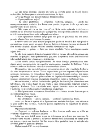 As três naves inimigas voavam em tomo da corveta como se fossem insetos
enfurecidos. Redhorse poucas vezes vira mininaves tão ágeis.
A voz de Rhodan saiu dos alto-falantes do rádio normal.
— Algum problema, major?
— Se tenho problemas? — perguntou Redhorse, zangado. — Ainda não
conseguimos acertar um único tiro. Tomara que quando chegarmos lá não seja tarde para
recolher Tratlo e seus homens.
— Não posso intervir na luta com a Crest. Seria muito arriscado. As três naves
mantêm-se tão próximas da corveta que qualquer tiro nosso poderia acertá-los. Enquanto
os tefrodenses não subirem mais, nada poderemos fazer.
— Não representam nenhum perigo para nós, pois ao que parece não têm armas
pesadas a bordo. Mas impedem-nos de pousar.
Redhorse sabia que cada minuto que perdiam podia ser decisivo. Era bem possível
que dentro de pouco tempo um grupo de naves da frota tefrodense chegasse ao sistema. E
nem mesmo a Crest III poderia resistir a tamanha superioridade de forças.
— Atenção! — gritou. — Farei um pouso simulado. Talvez consigamos acertar
alguns tiros.
Se não fosse o campo defensivo hiperenergético, o cheiene não poderia arriscar uma
manobra tão perigosa. Sabia perfeitamente que junto à superfície estaria em situação de
inferioridade diante das velozes naves tefrodenses.
Assim mesmo desceu vertiginosamente. As naves inimigas permaneceram mais
algum tempo na mesma rota, para verificar quais eram as intenções de Redhorse. A tela
mostrava todos os detalhes da superfície entrecortada do planeta.
De repente as três naves tefrodenses aproximaram-se em alta velocidade. Redhorse
fez subir abruptamente a corveta. Teve a impressão de que esta só passara alguns metros
acima das montanhas. Os comandantes das naves inimigas ficaram confusos por alguns
segundos. Uma salva disparada pelos canhões de impulsos da corveta obrigou uma das
unidades a realizar um pouso de emergência, enquanto as outras se punham em fuga.
Os rastreadores já tinham determinado a posição das instalações subterrâneas dos
tefrodenses. Era o único lugar em que Tratlo e seus companheiros poderiam atingir a
superfície. Redhorse ficou circulando mais alguns instantes sobre as montanhas.
Finalmente fez a corveta descer novamente para a superfície.
— Há alguma coisa se mexendo lá embaixo — exclamou um dos homens que se
encontravam perto do major.
Redhorse olhou para a tela.
— São tefrodenses! — gritou, surpreso. — Cortaram o caminho de Tratlo.
Antes que tivesse tempo de abrir fogo contra os soldados inimigos, estes retiraram-
se para dentro das cavernas. Redhorse pousou rapidamente na superfície do planeta
Multimatador.
O passadiço foi retirado.
— Depressa! — ordenou Redhorse. — Dez homens sairão com os robôs de
combate e ocuparão as entradas da caverna.
Sabia que seria inútil tentar seguir os tefrodenses para dentro das cavernas. Se
houvesse uma batalha lá embaixo, os terranos teriam muita dificuldade em saber quem
era amigo e quem era inimigo. Só lhes restava ficar postados junto às entradas das
cavernas, para ver quem saía primeiro.
Os homens da USO ou os tefrodenses.
 