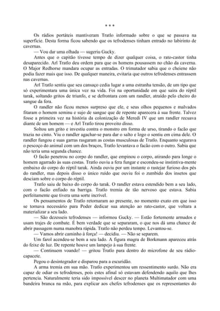 * * *
Os rádios portáteis mantiveram Tratlo informado sobre o que se passava na
superfície. Desta forma ficou sabendo que os tefrodenses tinham entrado no labirinto de
cavernas.
— Vou dar uma olhada — sugeriu Gucky.
Antes que o capitão tivesse tempo de dizer qualquer coisa, o rato-castor tinha
desaparecido. Arl Tratlo deu ordem para que os homens pousassem no chão da caverna.
O Major Redhorse mandara ocupar as entradas. O trimatador sabia que o cheiene não
podia fazer mais que isso. De qualquer maneira, evitaria que outros tefrodenses entrassem
nas cavernas.
Arl Tratlo sentiu que seu cansaço cedia lugar a uma estranha tensão, de um tipo que
só experimentara uma única vez na vida. Foi na oportunidade em que saíra do réptil
tarak, soltando gritos de triunfo, e se defrontara com um randler, atraído pelo cheiro do
sangue da fera.
O randler não ficou menos surpreso que ele, e seus olhos pequenos e malvados
fitaram o homem seminu e sujo de sangue que de repente aparecera à sua frente. Talvez
fosse a primeira vez na história da colonização de Meredi IV que um randler recuava
diante de um homem — e Arl Tratlo tirou proveito disso.
Soltou um grito e investiu contra o monstro em forma de urso, tirando o facão que
trazia no cinto. Viu o randler agachar-se para dar o salto e logo o sentiu em cima dele. O
randler fungou e suas garras rasgaram as costas musculosas de Tratlo. Enquanto segurava
o pescoço do animal com um dos braços, Tratlo levantava o facão com o outro. Sabia que
não teria uma segunda chance.
O facão penetrou no corpo do randler, que empinou o corpo, atirando para longe o
homem agarrado às suas costas. Tratlo ouviu a fera fungar e escondeu-se instintiva-mente
embaixo do corpo do réptil tarak. Ainda ouviu por um instante o rastejar furioso dos pés
do randler, mas depois disso o único ruído que ouviu foi o zumbido dos insetos que
desciam sobre o corpo do réptil.
Tratlo saiu de baixo do corpo do tarak. O randler estava estendido bem a seu lado,
com o facão enfiado na barriga. Tratlo tremia de tão nervoso que estava. Sabia
perfeitamente que tivera uma sorte incrível.
Os pensamentos de Tratlo retornaram ao presente, no momento exato em que isso
se tornava necessário para Poder dedicar sua atenção ao rato-castor, que voltara a
materializar a seu lado.
— São dezesseis tefrodenses — informou Gucky. — Estão fortemente armados e
usam trajes de combate. É bem verdade que se separaram, o que nos dá uma chance de
abrir passagem numa manobra rápida. Tratlo não perdeu tempo. Levantou-se.
— Vamos abrir caminho à força! — decidiu. — Não se separem.
Um farol acendeu-se bem a seu lado. A figura magra de Borkmann apareceu atrás
do feixe de luz. De repente houve um lampejo à sua frente.
— Continuem voando! — gritou Tratlo para dentro do microfone de seu rádio-
capacete.
Pegou o desintegrador e disparou para a escuridão.
A arma tremia em sua mão. Tratlo experimentou um ressentimento surdo. Não era
capaz de odiar os tefrodenses, pois estes afinal só estavam defendendo aquilo que lhes
pertencia. Naturalmente teria sido impossível descer no planeta Multimatador com uma
bandeira branca na mão, para explicar aos chefes tefrodenses que os representantes do
 