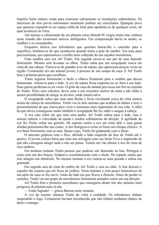 Império Solar tinham vindo para examinar calmamente as instalações subterrâneas. Os
interesses de dois povos astronautas raramente podiam ser conciliados. Qualquer povo
que quisesse expandir-se no espaço tinha de lutar para apoderar-se de qualquer coisa, tal
qual acontecia na Terra.
Até mesmo a colonização de um planeta como Meredi IV exigiu muita luta, embora
neste mundo não existissem nativos inteligentes. Em compensação havia os taraks, os
randlers e os sexquípedes.
Enquanto atirava nos tefrodenses que queriam barrar-lhe o caminho para a
superfície, lembrou-se do que acontecera quando tirara a pele do randler. Era uma peça
preciosíssima, que representava o troféu mais cobiçado de um caçador merediense.
Uma sombra caiu em Arl Tratlo. Em seguida ouviu-se um par de asas batendo
fortemente. Mesmo sem levantar os olhos, Tratlo sabia que um sexquípede voava em
cima de sua cabeça. Tratava-se de grandes aves de rapina, que apareciam poucas vezes na
região. Certamente era um animal jovem, à procura de um campo de caça. E Arl Tratlo
fora a primeira presa que escolhera.
Tratlo segurou fortemente o facão e olhava fixamente para a sombra que descia
lentamente. Atirou-se para o lado. A ave de rapina ficou suspensa no ar, bem a seu lado.
Suas garras perderam-se no vazio. O grito de caça do animal provocou um frio na espinha
de Tratlo. Pelos seus cálculos, devia estar a uns trezentos metros da mata e não tinha a
menor possibilidade de atingir as árvores, onde estaria salvo.
O sexquípede subiu que nem uma flecha e ficou circulando cerca de vinte metros
acima da cabeça do merediense. Tratlo viu os dois animais que acabara de abater e teve o
pressentimento de que estava para viver o momento mais importante de sua vida. A idéia
de que talvez conseguisse matar também o sexquípede lhe fez subir o sangue à cabeça.
A ave caiu sobre ele que nem uma pedra. Arl Tratlo saltou para o lado, mas o
animal reduziu a velocidade da queda e mudou subitamente de direção. A agilidade da
ave fez Tratlo soltar um gemido. De repente sentiu a ave em cima dele e suas ganas
afiadas penetraram-lhe nas costas. A dor fustigava-o como se fosse um choque elétrico. A
ave batia fortemente com as asas. Quase cego, Tratlo foi golpeando com o facão.
O atacante golpeou com o bico, abrindo o lado esquerdo da face de Tratlo até o
queixo. O jovem colono batia que nem um selvagem com seu facão.Teve a impressão de
que não conseguia atingir nada a não ser penas. Tentou em vão afastar a ave de cima de
seus ombros.
Em nenhum instante Tratlo pensou que pudesse sair denotado na luta. Protegeu o
rosto com um dos braços. Golpeava constantemente com o facão. De repente sentiu que
este atingira um obstáculo. No mesmo instante a ave tomou-se mais pesada e soltou um
grasnado.
Em seguida saiu de cima do ombro de Arl Tratlo e caiu ao chão. A luta deixara o
caçador tão exausto que ele ficou de joelhos. Neste instante o som pouco harmonioso de
um apito de caça se fez ouvir, vindo do lado em que ficava a floresta. Antes de perder os
sentidos, Tratlo viu um grupo de meredienses fortemente armados correr em sua direção.
Arl Tratlo fora o primeiro merediense que conseguira abater três dos animais mais
perigosos do planeta num só dia.
— Estão fugindo! — gritou Baroon neste instante.
A voz do tenente chamou Tratlo de volta à realidade. Os tefrodenses tinham
suspendido o fogo. Certamente haviam reconhecido que não tinham nenhuma chance de
deter o inimigo.
 