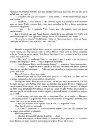 tamanho descomunal, tamanho este que era realçado ainda mais pelo fato de não haver
cabelos em sua cabeça.
— O senhor sabe que eu o admiro — disse Horun. — Pode contar comigo, haja o
que houver.
— Excelente — disse Baroon. — Se tirarmos alguns dos aparelhos de treinamento
com os quais Tratlo costuma fazer suas demonstrações de força, talvez consigamos
abafar sua arrogância.
— Hum — fez o sargento Vern Horun, que não parecia nem um pouco
entusiasmado.
Era a primeira vez que Kaarn Baroon manifestava sua antipatia por Tratlo com
tamanha franqueza. E era a primeira vez que tocara exclusivamente para Horun.
“É estranho”, pensou Vern Horun ao retirar-se, “que a raiva que o gênio de Reyan
sente por Arl Tratlo o leve a praticar atos como este.”
* * *
Quando o sargento Kalim Slate entrou no camarote que ocupava juntamente com
Vern Horun, viu este sentado junto à mesa. Horun estava com as pernas cruzadas,
olhando fixamente para a parede. Slate bateu fortemente a porta, mas nem por isso Horun
olhou para outro lado.
— Ora, veja! — exclamou Slate. — Até parece que o senhor e eu ouvimos as
mesmas declarações de amor — vindas de pessoas diferentes.
— Quer dizer que Tratlo também andou falando? — perguntou Horun, preocupado.
— E como! — respondeu Slate. Sacudiu o bolso do uniforme com ambas as mãos,
fazendo as moedas tilintarem. — Pediu-me que subtraísse o instrumento musical do
gênio de Reyan.
Horun fechou os olhos, apavorado.
— Baroon quer que eu faça uma coisa parecida — informou. — Quer que eu
esconda os aparelhos de treinamento do merediense.
O sargento Kalim Slate sentou na outra cadeira que havia no camarote. Os dois
homens nascidos em Purthag eram tipos atarracados, que quase davam a impressão de
serem obesos. Seus longos cabelos brancos formavam tranças grossas na nuca. A insígnia
da tribo a que pertenciam fora tatuada na testa de Horun e Slate. Ambos descendiam dos
colonos que há vários decênios tinham ocupado o planeta Purthag, pertencente ao sistema
de Gellert.
— A desavença está cada vez pior — constatou Slate, preocupado. — Baroon e
Tratlo ainda acabam se esquecendo de que nos encontramos numa galáxia estranha, onde
nossa vida corre perigo a cada instante.
— Será que podemos fazer alguma coisa, Kalim? — perguntou Horun.
Slate deu de ombros, resignado.
— Não sei — confessou. — Se não acontecer alguma coisa que faça com que eles
se unam, ainda acabam se matando.
Horun estremeceu.
— São dois tipos completamente diferentes — disse.
— Para mim ambos são formidáveis — respondeu Slate, pensativo. — Já está na
hora de cada um deles pensar a mesma coisa a respeito de seu adversário.
 