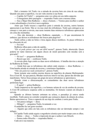 Dali a instantes Arl Tratlo viu a entrada da caverna bem em cima de sua cabeça.
Quando saiu para a superfície, viu um vulto enorme à sua frente.
— Capitão Arl Tratlo? — perguntou uma voz calma em seu rádio-capacete.
— Conseguimos abrir passagem — respondeu Tratlo com a mesma calma.
— Sou o Major Don Redhorse — disse o homem.— Viemos para recolher o senhor
e seus subordinados e levá-los à nave-capitânia.
Antes que Tratlo tocasse a superfície junto à entrada da caverna, outros homens
apareceram à sua frente. Não se via mas sinal dos tefrodenses. Tratlo quis entregar-se ao
cansaço e voar para a corveta, mas neste instante duas mininaves tefrodenses apareceram
em cima das montanhas.
— Eles não desistem — disse Redhorse, espantado. — O que encontraram lá
embaixo, que deixou os tefrodenses tão loucos para pegá-los?
Tratlo enfiou a mão no bolso e tirou alguns discos metálicos. As peças refletiam a
luz ofuscante do sol.
— Foi isto!
Redhorse olhou para a mão do capitão.
“Ele só pode pensar que sou um débil mental”, pensou Tratlo, aborrecido. Quem
poderia ter tanto interesse em alguns discos de metal parecidos com moedas sem a
gravação?
— Só isso? — perguntou Redhorse.
— Receio que sim — confessou Tratlo.
A corveta abriu fogo contra as duas naves tefrodenses. A batalha desviou a atenção
de Redhorse de Tratlo.
— Ainda bem que os tefrodenses não sabem onde estamos — disse Redhorse. —
Uma bomba atirada na entrada da caverna, e estaríamos liquidados.
“Não são palavras nada animadoras”, pensou Tratlo.
Neste instante uma sombra enorme desceu na superfície do planeta Multimatador.
Era a Crest III. Ao que parecia, Rhodan resolvera intervir na luta, apesar das dúvidas que
manifestara. Talvez fosse porque um grupo de naves tefrodenses se aproximava.
Quando viram o ultracouraçado, os comandantes das duas naves tefrodenses
preferiram fugir.
— É agora! — gritou Redhorse.
Tratlo empurrou-se da superfície, e os homens saíram de vez da sombra da caverna.
A Crest III continuava suspensa sobre as montanhas. Os homens voaram em direção à
corveta.
Quando os últimos homens entraram na eclusa, o passadiço já estava sendo
recolhido. Tratlo parou no corredor comprido que começava depois da câmara da eclusa.
Batins aproximou-se. Tirou o capacete de seu traje de combate e sorriu para Tratlo.
— Até parece milagre — disse.
— Milagre? — perguntou Tratlo, levantando a voz.
O andarilho fez um gesto resoluto.
— Alguém que entra em luta com os tefrodenses não ser derrotado sempre é um
milagre.
O Capitão Tratlo ainda seguiu o engenheiro cósmico por muito tempo com os olhos.
— Batins — disse. — Tenho a impressão de que o senhor é um filósofo.
— Somos todos filósofos — respondeu Batins. —
Cada um à sua maneira.
 