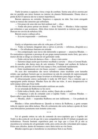 Tratlo levantou o capacete e tirou o traje de combate. Sentiu uma alívio enorme por
não ter perdido um único homem no interior do planeta Multimatador. Diante disso a
perda da KI-33 parecia não ter a menor importância.
Baroon apareceu no corredor. Segurava o capacete na mão. Seu rosto enrugado
trazia as marcas das canseiras que enfrentara.
— Um pouco de sono não nos fará nenhum mal — disse.
— Ainda não posso pensar em dormir — disse Tratlo. — Rhodan e Atlan esperam
que relatemos o que aconteceu. Além disso temos de transmitir as notícias que o Major
Duncan nos enviou da nebulosa Alfa.
Baroon coçou a cabeça calva.
— Já ia me esquecendo — confessou.
* * *
Gucky se teleportara num salto de volta para a Crest III.
— Todos os homens chegaram sãos e salvos à corveta — informou, dirigindo-se a
Rhodan. — Os tefrodenses bateram em retirada.
— Em compensação suas naves não demorarão a aparecer — anunciou Rhodan. —
Os rastreadores registram a presença de um grupo numericamente muito forte, que sem a
menor dúvida se dirige ao sistema do sol geminado verde.
— Então está na hora de darmos o fora — disse o rato-castor.
— Sairemos daqui assim que tivermos recolhido a corveta — disse o Coronel Rudo.
A manobra não durou mais de sete minutos. O hangar mal acabara de fechar-se
atrás da corveta, quando a Crest III saiu espaço a fora, acelerando rapidamente.
— Entre imediatamente em vôo linear, coronel — ordenou Rhodan.
Os ecos dos rastreadores das naves tefrodenses eram recebidos com tamanha
nitidez, que qualquer homem que se encontrasse na sala de comando do supercouraçado
seria capaz de calcular quanto tempo levariam os tefrodenses para chegar ao lugar.
O ultracouraçado estava acelerando à razão de 650 km/s2
. Era o máximo que o
supergigante podia alcançar. Rhodan ficou de olho nas telas. A nave desapareceria no
semi-espaço antes que fosse tarde.
Os alto-falantes do intercomunicador emitiram um estalo.
A voz arrastada de Redhorse se fez ouvir.
— Estão todos a bordo, sãos e salvos, senhor. Quais são as ordens?
— Compareça à sala de comando com o Capitão Tratlo — ordenou Rhodan. —
Quero saber o que descobriu neste mundo.
— Moedas, chefe — respondeu Redhorse em tom indiferente. — Um punhado de
moedas.
Rhodan e Atlan entreolharam-se. Quando se tratava de Redhorse, a gente sempre
tinha de esperar uma idéia maluca. Mas ele certamente não seria maluco a ponto de fazer
suas brincadeiras justamente num instante como este.
* * *
Foi só quando entrou na sala de comando da nave-capitânia que o Capitão Arl
Tratlo se deu conta de vez de que ele e seus companheiros da KI-33 tinham escapado aos
trefrodenses. Possuía bastante experiência para ver logo que a Crest III já não se
encontrava no sistema do sol geminado verde, pois corria em alta velocidade pelo espaço.
Pelos seus cálculos, dentro de instantes a nave daria início ao vôo linear.
Rhodan esperou que o merediense se encontrasse bem à sua frente.
 
