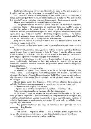 Tratlo fez continência e entregou ao Administrador-Geral as fitas com as gravações
de rádio e os filmes que lhe tinham sido enviados pelo Major Duncan.
— O verdadeiro motivo de nossa presença é este, senhor — disse. — Conforme já
mandei comunicar pelo hiper-rádio, os maahks rebelados da nebulosa Alfa conseguiram
destruir Alfa-Centro e exterminar os grupos de combatentes dos senhores da galáxia.
Rhodan recebeu em silêncio o material com as informações.
— Uma grande ofensiva dos maahks contra a nebulosa de Andrômeda é iminente
— prosseguiu Tratlo. — Provavelmente as gigantescas frotas dos maahks já estão a
caminho. Os senhores da galáxia deram o alarme geral. Os tefrodenses estão de
sobreaviso. Haverá grandes batalhas espaciais, a não ser que no último instante aconteça
alguma coisa capaz de deter os maahks — Tratlo respirou profundamente. — No material
que acabo de entregar o senhor encontrará outras informações. Foi enviado pelo Major
Duncan, um comandante cujo cruzador patrulha a nebulosa Alfa.
Perry Rhodan colocou as cassetes de filmes e as fitas de rádio sobre a mesa. Seu
rosto magro parecia muito sério.
— Quero que me diga o que aconteceu no pequeno planeta em que esteve — disse
Atlan.
Tratlo virou ligeiramente o rosto, para que pudesse encarar o arcônida e Rhodan ao
mesmo tempo. Atlan era propriamente o chefe de Tratlo. O capitão sabia que nunca
haveria conflitos de atribuições entre Rhodan e o arcônida. Por isso seria indiferente a
quem dirigisse a palavra no momento de apresentar seu relato.
Com um gesto titubeante tirou do bolso os discos metálicos de que se apoderara no
planeta Multimatador. Brilhavam às luzes dos painéis de controle. Ali, na sala de
comando da supernave, pareciam ainda mais insignificantes do que embaixo da superfície
do pequeno planeta.
— São moedas? — perguntou Atlan.
— Moedas? — repetiu Tratlo, confuso, e sorriu. — O Major Redhorse já lhes
contou — disse. — Estas chapinhas realmente se parecem com moedas. O aspecto destes
microaparelhos levou o Tenente Baroon, imediato da KI-33, a pensar que as instalações
subterrâneas em que estivemos fossem o estabelecimento que fabrica as moedas do banco
dos inimigos.
Rhodan pegou alguns dos disquinhos. Tratlo entregou algumas das pecinhas ao
arcônida. Rhodan atirou uma das peças no ar e apanhou-a com um movimento ágil.
— Não são moedas, capitão — constatou.
— Quanto a isso não tenho a menor dúvida, senhor — confirmou Tratlo.
Atlan pesou três disquinhos na palma da mão. Parecia pensativo.
— As instalações que os tefrodenses mantinham no Multimatador — foi esse o
nome que demos ao planeta — provavelmente só serviam para fabricar estes objetos. São
completamente automáticas. Quando chegamos lá, só havia alguns técnicos e cientistas lá
embaixo. Controlavam o equipamento automático. Só mais tarde os soldados foram
chegando pelo transmissor.
— Pelo que informa Gucky, trata-se de um transmissor muito parecido com o dos
aconenses — disse Rhodan.
— É mesmo?
— Sem dúvida — respondeu Tratlo. — Mas o andarilho Batins alegra nunca ter
ouvido falar nos aconenses. Afirma que se trata de um típico transmissor tefrodense.
— É claro que Batins tem razão — observou Kalak.
 
