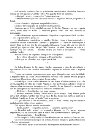 — É estranho — disse Atlan. — Mandaremos examinar estes disquinhos. O senhor
merece um bom descanso, Capitão Tratlo. Peça que lhe dêem um camarote.
— Obrigado, senhor! — respondeu Tratlo e retirou-se.
— O senhor sabe o que vêm a ser estes discos? — perguntou Rhodan, dirigindo-se a
Kalak.
— São talismãs — respondeu o engenheiro cósmico.
Seu rosto parecia revelar um estranho constrangimento.
Havia um sorriso de incredulidade no rosto de Rhodan. Não esperara uma resposta
destas, ainda mais de Kalak. O andarilho parecia sentir isto, pois mostrava-se
embaraçado.
— Deve haver mais alguma coisa nestes disquinhos — apressou-se Kalak em dizer.
— Mas só posso dizer o que eu sei.
— Mandaremos examiná-los — decidiu Rhodan. Ligou o intercomunicador e
comunicou-se com o laboratório. Gardner? — perguntou. — Tenho um trabalho para o
senhor. Trata-se de um tipo de microaparelho tefrodense. Talvez não seja bem isto. É
possível que sejam moedas... O quê? Não! Moedas... eu disse. Examine os objetos e
verifique para que servem. — Rhodan hesitou um pouco e acrescentou: — Tenha
cuidado, Gardner.
Rhodan chamou um sargento e entregou-lhe os disquinhos.
— Leve isto ao laboratório e entregue ao Doutor Gardner — ordenou.
— Estragar um talismã dá azar — gracejou Kalak.
* * *
Os dedos delgados do Dr. Jeremy Gardner seguraram o cabo do microalicate e
apertaram-no. Ficou com os olhos semicerrados, enquanto se inclinava sobre o pequeno
torno.
Pegou o cabo partido e prendeu-o em outro lugar. Manipulou com muita habilidade
o pequenino ferro de soldar. Quando terminou, recostou-se na cadeira. O suor gotejava
em sua testa. O assistente olhou por cima de seu ombro.
— Pode ligar, Jonas — disse Gardner em tom áspero. Ouviu o ruído do jaleco do
jovem, seguido pelo estalo do contato. Alguns dos fios que Gardner acabara de soldar no
disco metálico tornaram-se incandescentes. O aparelho de seu laboratório, ao qual iam
três dos cabos presos ao disco metálico, emitiu um zumbido forte.
— Desligue — disse Gardner com a voz cansada.
O zumbido terminou. Jeremy Gardner olhou para o relógio. Perry Rhodan podia
dar-se por satisfeito. Gardner não levara mais de duas horas para verificar qual era a
finalidade dos objetos de que o Capitão Tratlo se apoderara.
— Ligue-me com a sala de comando, Jonas — disse Gardner, enquanto retirava
cuidadosamente os fios presos ao disco.
Dali a pouco Rhodan atendeu ao chamado.
— Então, doutor? — perguntou, curioso. — Descobriu alguma coisa?
— Descobri tudo, senhor! — respondeu Gardner. — Fiz apenas algumas
experiências, e já dei com a pista certa. E o teste final confirmou minhas suposições.
— Não me martirize — disse Rhodan.
— São receptores de hiperondas — disse Gardner com um sorriso. — Somente isto.
Os dois ficaram em silêncio por um instante. Gardner imaginava que Rhodan estaria
refletindo intensamente.
— Tem certeza de que estes discos não desempenham nenhuma outra função?
 