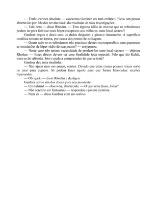 — Tenho certeza absoluta — asseverou Gardner em tom enfático. Ficou um pouco
aborrecido por Rhodan ter duvidado do resultado de suas investigações.
— Está bem — disse Rhodan. — Tem alguma idéia do motivo que os tefrodenses
podem ter para fabricar estes hiper-receptores aos milhares, num local secreto?
Gardner pegou o disco com os dedos delgados e girou-o lentamente. A superfície
metálica tomara-se áspera, por causa dos pontos de soldagem.
— Quem sabe se os tefrodenses não precisam destes microaparelhos para guarnecer
as instalações de hiper-rádio de suas naves? — conjeturou.
— Neste caso não teriam necessidade de produzi-los num local secreto — objetou
Rhodan. — Estes discos devem ter uma finalidade toda especial. Pelo que diz Kalak,
trata-se de talismãs. Isto o ajuda a compreender de que se trata?
Gardner deu uma risadinha.
— Não ajuda nem um pouco, senhor. Duvido que estas coisas possam trazer sorte
ou azar para alguém. Só podem fazer aquilo para que foram fabricadas: receber
hiperondas.
— Obrigado — disse Rhodan e desligou.
Gardner atirou um dos discos para seu assistente.
— Um talismã — observou, aborrecido. — O que acha disso, Jonas?
— Não acredito em fantasmas — respondeu o jovem cientista.
— Nem eu — disse Gardner com um sorriso.
 