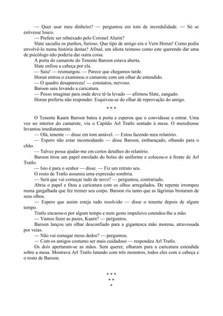 — Quer usar meu dinheiro? — perguntou em tom de incredulidade. — Só se
estivesse louco.
— Prefere ser rebaixado pelo Coronel Alurin?
Slate sacudiu os punhos, furioso. Que tipo de amigo era o Vern Horun! Como podia
envolvê-lo numa história destas? Afinal, um idiota teimoso como este querendo dar uma
de psicólogo não poderia dar outra coisa.
A porta do camarote do Tenente Baroon estava aberta.
Slate enfiou a cabeça por ela.
— Saiu! — resmungou. — Parece que chegamos tarde.
Horun entrou o examinou o camarote com um olhar de entendido.
— O quadro desapareceu! — constatou, nervoso.
Baroon saiu levando a caricatura.
— Posso imaginar para onde deve tê-la levado — afirmou Slate, zangado.
Horun preferiu não responder. Esquivou-se do olhar de reprovação do amigo.
* * *
O Tenente Kaarn Baroon bateu à porta e esperou que o convidasse a entrar. Uma
vez no interior do camarote, viu o Capitão Arl Tratlo sentado à mesa. O merediense
levantou imediatamente.
— Olá, tenente — disse em tom amável. — Estou fazendo meu relatório.
— Espero não estar incomodando — disse Baroon, embaraçado, olhando para o
chão.
— Talvez possa ajudar-me em certos detalhes do relatório.
Baroon tirou um papel enrolado do bolso do uniforme e colocou-o à frente de Arl
Tratlo.
— Isto é para o senhor — disse. — Fiz um retrato seu.
O rosto de Tratlo assumiu uma expressão sombria.
— Será que vai começar tudo de novo? — perguntou, contrariado.
Abriu o papel e fitou a caricatura com os olhos arregalados. De repente irrompeu
numa gargalhada que fez tremer seu corpo. Baroon riu tanto que as lágrimas brotaram de
seus olhos.
— Espero que assim esteja tudo resolvido — disse o tenente depois de algum
tempo.
Tratlo encarou-o por algum tempo e num gesto impulsivo estendeu-lhe a mão.
— Vamos fazer as pazes, Kaarn? — perguntou.
Baroon lançou um olhar desconfiado para a gigantesca mão morena, atravessada
por veias.
— Não vai esmagar meus dedos? — perguntou.
— Com os amigos costumo ser mais cuidadoso — respondeu Arl Tratlo.
Os dois apertaram-se as mãos. Sem querer, olharam para a caricatura estendida
sobre a mesa. Mostrava Arl Tratlo lutando com três monstros, todos eles com a cabeça e
o rosto de Baroon.
* * *
* *
*
 