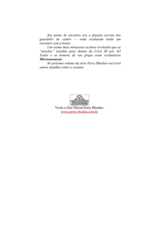 Seu ponto de encontro era o planeta secreto dos
guardiões do centro — onde acabaram tendo um
encontro com a morte.
Um exame mais minucioso acabou revelando que as
“moedas” trazidas para dentro da Crest III por Arl
Tratlo e os homens de seu grupo eram verdadeiros
Microcarrascos.
No próximo volume da série Perry Rhodan você lerá
outros detalhes sobre o assunto.
Visite o Site Oficial Perry Rhodan:
www.perry-rhodan.com.br
 