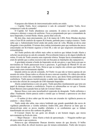 2
O pequeno alto-falante do intercomunicador emitiu um estalo.
— Capitão Tratlo, favor comparecer à sala de comando! Capitão Tratlo, favor
comparecer à sala de comando!
O Capitão Arl Tratlo abandonou seu camarote. Já estava no corredor, quando
começou a abotoar o casaco do uniforme. Ficou se perguntando por que o comandante da
nave Imperador, Coronel Heske Alurin, queria falar com ele.
Há dois dias, mais precisamente, em 4 de março de 2.404, Perry Rhodan decolara
com a Crest III do estaleiro de reparos KA-barato, partindo para o espaço cósmico. Tratlo
sabia que o Administrador-Geral ainda não podia estar de volta. Rhodan já devia estar
chegando à área proibida. O terrano dera ordens terminantes para que nenhuma das naves
estacionadas em KA-barato seguisse a Crest III, a não ser que surgissem circunstâncias
extraordinárias.
Arl Tratlo preferiu não refletir mais sobre os motivos que tinham levado Alurin a
solicitar sua presença na sala de comando. Provavelmente tratava-se de algum trabalho de
rotina. O rosto de Tratlo assumiu uma expressão irônica. Sempre havia comandantes que
eram de opinião que a calma excessiva não era boa para as tripulações das espaçonaves.
A gravidade reinante a bordo da Imperador era de um gravo, o que fazia com que os
movimentos de Tratlo parecessem leves e graciosos. A gravitação de Meredi IV era um
pouco mais elevada que a da Terra. Dizia-se que as reações dos colonos que habitavam
este mundo eram extremamente rápidas.
Quando entrou na sala de comando, Arl Tratlo viu que não se tratava apenas de um
assunto de rotina. Quase todos os oficiais da nave estavam reunidos. Os vídeos dos rádios
mostravam os rostos dos comandantes de outras naves, que desta forma participavam da
conferência. Tratlo passou instintivamente a andar mais depressa e dali a instante viu-se
no meio dos oficiais do couraçado da USO chamado Imperador.
Alurin cumprimentou-o com um gesto. Tratlo percebeu imediatamente que teria um
papel de destaque durante a conferência. Franziu as sobrancelhas ao ver que o Tenente
Kaarn Baroon estava parado bem ao lado do Coronel Alurin.
Baroon fitou-o com uma inconfundível expressão de desagrado. Tratlo enfrentou o
olhar. Finalmente Alurin parecia sentir a tensão que se formara e apressou-se em dizer
alguma coisa.
— O senhor já deve saber que há uma hora um cruzador de vigilância pousou no
estaleiro — disse Alurin.
Tratlo ainda não sabia, mas estava lembrado que grande quantidade das naves de
vigilância patrulhavam a vizinha nebulosa Andro-Alfa, para observar as lutas que se
desenvolviam entre os povos maahks rebelados e os combatentes que se tinham
transformado em servos dos senhores da galáxia.
O Coronel Alurin fez um gesto em direção a um homem magro, que mexia
nervosamente na fivela do cinto.
— Major Duncan — disse Alurin a título de apresentação. — Ninguém melhor que
ele para contar o que aconteceu.
Notava-se que ultimamente Duncan dormira menos do que deveria. O brilho
estranho dos olhos do oficial mostrava que ele tomara estimulantes. Tratlo não invejava
 