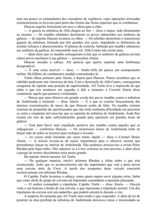 nem um pouco os comandantes dos cruzadores de vigilância, cujas operações arriscadas
constantemente os levavam para perto das frentes das frotas espaciais que se combatiam.
Duncan engoliu fortemente em seco e olhou para o chão.
— A guerra na nebulosa de Alfa chegou ao fim — disse o major, indo diretamente
ao assunto. — Os maahks rebelados derrotaram os povos submetidos aos senhores da
galáxia — de repente Duncan levantou os olhos. — Os rebeldes destruíram o transmissor
gigante da nebulosa, formado por três grandes sóis azuis, impedindo os defensores de
receber reforços e abastecimentos. O planeta de controle, habitado por maahks submissos
aos senhores da galáxia, foi transmitido num sol. Alfa-Centro não existe mais.
— Quer dizer que os maahks conseguiram evitar que os senhores da galáxia enviem
outros povos auxiliares à sua galáxia — acrescentou Alurin.
Duncan sacudiu a cabeça. Até parecia que queria espantar uma lembrança
desagradável.
— É uma coisa incrível — disse. — Andro-Alfa até parece um acampamento
militar. Há bilhões de combatentes maahks concentrados lá.
Tratlo olhou primeiro para Alurin, e depois para Duncan. Nunca acreditara que os
rebeldes pudessem sair vitoriosos da luta. Com a destruição de Alfa-Centro, conseguiram
conquistar de repente uma posição de superioridade. Arl Tratlo teve a impressão de que
sabia o que iria acontecer em seguida, e dali a instantes o Coronel Alurin disse
exatamente aquilo que pensava o trimatador.
— Parece que uma ofensiva em grande escala dos povos maahks contra a nebulosa
de Andrômeda é iminente — disse Alurin. — É o que se conclui forçosamente das
imensas concentrações de naves de que Duncan acaba de falar. Os maahks criaram
sistemas de propulsão tão aperfeiçoados que não terão nenhuma dificuldade em percorrer
os cento e cinqüenta mil anos-luz que os separam da nebulosa de Andrômeda. Anda lhes
restará um raio de ação suficientemente grande para operarem em grandes áreas da
galáxia.
— Está para haver uma expedição punitiva dos maahks contra aqueles que os
subjugavam — confirmou Duncan. — Os misteriosos donos de Andrômeda terão de
lançar mão de todos os recursos para rechaçar a invasão.
— As coisas estão tomando um curso muito rápido — disse o Coronel Heske
Alurin. — A notícia reveste-se da maior importância para a ofensiva secreta que
pretendemos lançar no interior de Andrômeda. Não podemos arriscar-nos a avisar Perry
Rhodan pelo hiper-rádio. Não sabemos se a Crest continua na rota prevista, e além disso
o perigo de sermos descobertos seria muito grande.
De repente Alurin encarou Arl Tratlo.
— De qualquer maneira, resolvi informar Rhodan e Atlan sobre o que está
acontecendo. Acho que os acontecimentos são tão importantes que vale a pena enviar
uma corveta atrás da Crest. A tarefa dos ocupantes deste veículo consistirá
exclusivamente em informar Rhodan.
O Capitão Tratlo levantou a cabeça, como quem espera ouvir alguma coisa. Sabia
que como chefe do grupo de corvetas da Imperador comandaria a operação planejada.
— O senhor comandará a expedição, Capitão Tratlo — disse Alurin. — Haverá
vinte e um homens a bordo de sua corveta, o que representa a tripulação normal. Um dos
tripulantes da corveta será um andarilho, que poderá orientá-lo durante o vôo.
A surpresa foi tamanha que Arl Tratlo nem soube o que responder. A idéia de ter de
penetrar na área proibida da nebulosa de Andrômeda deixava-o tenso e incomodado ao
 