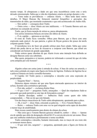 mesmo tempo. Já ultrapassara a idade em que uma incumbência como esta o teria
deixado entusiasmado. Sabia que a vida dos tripulantes estaria em perigo durante o vôo.
— Tome todas as providências — ordenou Alurin. — Mais tarde darei outros
detalhes. O Major Duncan lhe fornecerá material fotográfico e gravações das
transmissões de rádio, que mostrarão exatamente o que está acontecendo em Andro-Alfa.
— Sim senhor — conseguiu dizer Tratlo.
— Outra coisa — disse Alurin em tom indiferente. — O Tenente Baroon será seu
substituto no comando da corveta.
Tratlo, que já fizera menção de retirar-se, parou abruptamente.
Um sorriso misterioso brincou em torno dos lábios de Alurin.
— É só, capitão — apressou-se em dizer.
O rosto de Tratlo ficou vermelho. Olhou para Baroon, que o fitava com uma
expressão nada amável. Ao que parecia, o gênio de Reyan gostava tão pouco da tarefa
conjunta quanto Tratlo.
O merediense teve de fazer um grande esforço para ficar calado. Sabia que como
oficial não podia dar-se ao luxo de recusar-se a cooperar com Baroon, que afinal era
considerado um homem de grande capacidade.
Tinha certeza quase absoluta de que Alurin tivera uma intenção bem definida ao
designar Baroon como seu substituto.
Mas quem, perguntou a si mesmo, poderia ter informado o coronel de que ele tinha
certa antipatia por este homem?
* * *
Alguém colara um cartaz junto à entrada da eclusa. A base do cartaz era amarela, e
nele estava pintada em negro uma figura em forma de lágrima. Embaixo da lágrima lia-se
a palavra Fantasia em letras vermelho-berrantes.
O Capitão Arl Tratlo parou e contemplou o desenho com uma expressão de
perplexidade.
— Sargento Slate! — berrou.
Demorou alguns minutos até que uma figura atarracada aparecesse no interior da
eclusa, fazendo uma continência apressada.
— Pois não, senhor! — exclamou Kalim Slate.
— O que é isto? — perguntou Tratlo, ameaçador. — Qual dos tripulantes ilude-se
pensando que pode permitir-se este tipo de brincadeira comigo?
— Queira desculpar, senhor — balbuciou Slate como quem não tinha
compreendido. — Não sei do que está falando.
Um dos braços musculosos de Tratlo subiu abruptamente, apontando para a placa.
— Ah, é isso? — disse Alate, esticando as palavras. — Foi o Tenente Baroon.
— Retire — ordenou Tratlo com uma voz na qual ninguém seria capaz de descobrir
o menor traço de amabilidade.
Slate recuou cautelosamente para dentro da câmara da eclusa.
— Não creio que o Tenente Baroon quisesse ofendê-lo, senhor — disse. — Apenas
era de opinião que além da designação oficial KI-33 a corveta deveria ter um nome. Disse
que este emblema simbolizava perfeitamente o nome escolhido.
Tratlo contemplou o desenho, bastante interessado, mas os traços de seu rosto não
se tornaram menos duros.
— O que será isto, sargento? — perguntou, apontando para a figura em forma de
lágrima.
 