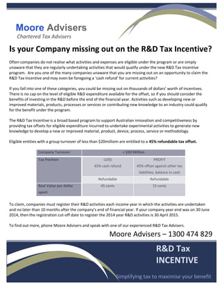 Moore Advisers
Chartered Tax Advisers
R&D Tax
INCENTIVE
Simplifying tax to maximise your benefit
Is your Company missing out on the R&D Tax Incentive?
Often companies do not realise what activities and expenses are eligible under the program or are simply
unaware that they are regularly undertaking activities that would qualify under the new R&D Tax Incentive
program. Are you one of the many companies unaware that you are missing out on an opportunity to claim the
R&D Tax Incentive and may even be foregoing a ‘cash refund’ for current activities?
If you fall into one of these categories, you could be missing out on thousands of dollars’ worth of incentives.
There is no cap on the level of eligible R&D expenditure available for the offset, so if you should consider the
benefits of investing in the R&D before the end of the financial year. Activities such as developing new or
improved materials, products, processes or services or contributing new knowledge to an industry could qualify
for the benefit under the program.
The R&D Tax Incentive is a broad based program to support Australian innovation and competitiveness by
providing tax offsets for eligible expenditure incurred to undertake experimental activities to generate new
knowledge to develop a new or improved material, product, device, process, service or methodology.
Eligible entities with a group turnover of less than $20milliom are entitled to a 45% refundable tax offset.
Company Turnover < $20 Million
Tax Position LOSS
45% cash refund
PROFIT
45% offset against other tax
liabilities, balance in cash
Refundable Refundable
Real Value per dollar
spent
45 cents 15 cents
To claim, companies must register their R&D activities each income year in which the activities are undertaken
and no later than 10 months after the company’s end of financial year. If your company year-end was on 30 June
2014, then the registration cut-off date to register the 2014 year R&D activities is 30 April 2015.
To find out more, phone Moore Advisers and speak with one of our experienced R&D Tax Advisers.
Moore Advisers – 1300 474 829
 