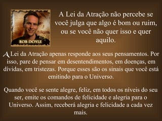 A Lei da Atração não percebe se você julga que algo é bom ou ruim, ou se você não quer isso e quer aquilo. A  Lei da Atração apenas responde aos seus pensamentos. Por isso, pare de pensar em desentendimentos, em doenças, em dívidas, em tristezas. Porque esses são os sinais que você está emitindo para o Universo. Quando você se sente alegre, feliz, em todos os níveis do seu ser, emite os comandos de felicidade e alegria para o Universo. Assim, receberá alegria e felicidade a cada vez mais. 