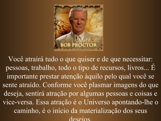 Você atrairá tudo o que quiser e de que necessitar: pessoas, trabalho, todo o tipo de recursos, livros... É importante prestar atenção àquilo pelo qual você se sente atraído. Conforme você plasmar imagens do que deseja, sentirá atração por algumas pessoas e coisas e vice-versa. Essa atração é o Universo apontando-lhe o caminho, é o início da materialização dos seus desejos. 