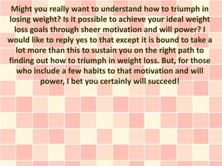 Might you really want to understand how to triumph in
losing weight? Is it possible to achieve your ideal weight
  loss goals through sheer motivation and will power? I
would like to reply yes to that except it is bound to take a
   lot more than this to sustain you on the right path to
finding out how to triumph in weight loss. But, for those
   who include a few habits to that motivation and will
         power, I bet you certainly will succeed!
 
