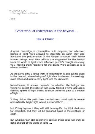 WORD OF GOD 
... through Bertha Dudde 
7386 
Great work of redemption in the beyond .... 
Jesus Christ .... 
A great campaign of redemption is in progress, for wherever 
beings of light were allowed to incarnate on earth they also 
advocate the proclamation of the Gospel amongst their fellow 
human beings. And their efforts are supported by the beings 
from the world of light which influence people’s thoughts in every 
way, making them receptive for the divine Word as soon as it is 
offered to them. 
At the same time a great work of redemption is also taking place 
in the beyond, where beings of light dare to descend increasingly 
more often and aim to carry light into the darkness. 
Nevertheless, it always depends on whether the beings’ are 
willing to accept the light or turn away from it if time and again 
flashing sparks of light intend to show them the path to a source 
of light .... 
If they follow this path then the darkness could quickly recede 
and radiantly bright light would surround them .... 
but if they ignore it they will still be engulfed by thick darkness 
for eternities, and they will be banished again in the creations of 
earth. 
But whatever can still be done to save all these souls will truly be 
done on part of the world of light .... 
 