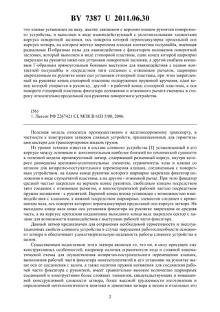 BY 7387 U 2011.06.30
2
что клапан установлен на валу, жестко связанном с верхним концом рукоятки поворотно-
го устройства, и выполнен в виде взаимодействующей с уплотнительными элементами
корпуса поворотной заслонки, ось поворота которой перпендикулярна продольной оси
корпуса затвора, на котором жестко закреплена плоская контактная полушайба, имеющая
радиальные П-образные пазы для взаимодействия с фиксатором положения поворотной
заслонки, который выполнен в виде стопорной пластины, один конец которой шарнирно
закреплен на рукоятке ниже оси установки поворотной заслонки, а другой снабжен конце-
вым Г-образным прямоугольным боковым выступом для взаимодействия с пазами кон-
тактной полушайбы и посредством тяги соединен с отжимным рычагом, шарнирно
закрепленным на рукоятке ниже оси установки стопорной пластины, при этом закреплен-
ный на рукоятке конец стопорной пластины подпружинен пружиной кручения, один ко-
нец которой упирается в рукоятку, другой - в рабочий конец стопорной пластины, а оси
поворота стопорной пластины фиксатора положения и отжимного рычага смещены в сто-
рону относительно продольной оси рукоятки поворотного устройства.
(56)
1. Патент РФ 2267421 CI, МПК В 61D 5/00, 2006.
Полезная модель относится преимущественно к железнодорожному транспорту, в
частности к конструкции затворов сливных устройств, предназначенных для герметиза-
ции цистерн для транспортировки жидких грузов.
Из уровня техники известен в составе сливного устройства [1] установленный в его
корпусе между основным и дополнительным наиболее близкий по технической сущности
к полезной модели промежуточный затвор, содержащий разъемный корпус, внутри кото-
рого размещены крепежно-уплотнительные элементы, ограничитель хода и клапан со
штоком для возвратно-поступательного перемещения клапана, соединенным с поворот-
ным устройством, на одном конце рукоятки которого шарнирно закреплен фиксатор по-
ложения в виде ступенчатой пластины, а на другом - отжимной рычаг. При этом фиксатор
средней частью закреплен на верхнем конце рукоятки, свободным концом посредством
тяги соединен с отжимным рычагом, а многоступенчатой рабочей частью посредством
пружин натяжения - с рукояткой. Верхний конец штока установлен с возможностью взаи-
модействия с клапаном, а нижний посредством шарнирных элементов соединен с криво-
шипом вала, ось поворота которого перпендикулярна продольной оси корпуса затвора. На
выходном конце вала ниже оси установки фиксатора на рукоятке закреплена ее средняя
часть, а на корпусе крепления подшипника выходного конца вала закреплен сектор с па-
зами для возможности взаимодействия с выступами рабочей части фиксатора.
Данный затвор предназначен для сохранения необходимой герметичности и эксплуа-
тационных свойств сливного устройства в случае нарушения работоспособности основно-
го затвора и обеспечивает удовлетворительную надежность работы сливного устройства в
целом.
Существенным недостатком этого затвора является то, что он, в силу присущих ему
конструктивных особенностей, например наличия ограничителя хода и сложной кинема-
тической схемы для осуществления возвратно-поступательного перемещения клапана,
выполнения рабочей части фиксатора многоступенчатой и его установки на рукоятке вы-
ше оси ее соединения с валом, а также наличия пружин натяжения для соединения рабо-
чей части фиксатора с рукояткой, имеет сравнительно высокое количество шарнирных
соединений и конструктивно более сложных элементов, свидетельствующих о повышен-
ной конструктивной сложности затвора, более высокой трудоемкости изготовления и
определенной нетехнологичности монтажа и демонтажа затвора в целом и отдельных его
 