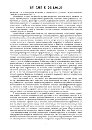 BY 7387 U 2011.06.30
3
элементов, что ограничивает возможность дальнейшего улучшения эксплуатационных
свойств и ремонтоспособности.
Технической задачей, на решение которой направлена полезная модель, является со-
здание промежуточного затвора сливного устройства, имеющего более упрощенные кон-
структивные элементы фиксатора положения, перемещения клапана, меньшее количество
шарнирных соединений и более простую кинематическую схему их соединения с рукояткой
поворотного устройства, позволяющие снизить технологическую трудоемкость изготов-
ления, установки и демонтажа затвора при одновременном повышении ремонтоспособно-
сти, эксплуатационных свойств и надежности герметичности в процессе работы затвора и
сливного устройства в целом.
Поставленная задача достигается тем, что при использовании существенных призна-
ков известного промежуточного затвора сливного устройства, преимущественно железно-
дорожной цистерны, который содержит встроенный в корпус сливного устройства между
основным и дополнительным затворами корпус, внутри которого выполнены уплотни-
тельные элементы и установлен клапан, связанный с поворотным устройством, на рукоят-
ке которого шарнирно закреплены отжимной рычаг и фиксатор положения клапана, в
соответствии с полезной моделью в нем клапан установлен на валу, жестко связанном с
верхним концом рукоятки поворотного устройства, и выполнен в виде взаимодействую-
щей с уплотнительными элементами корпуса поворотной заслонки, ось поворота которой
перпендикулярна продольной оси корпуса затвора, на котором жестко закреплена контак-
тирующая полушайба, имеющая радиальные П-образные пазы для взаимодействия с фик-
сатором положения поворотной заслонки, который выполнен в виде стопорной пластины,
один конец которой шарнирно закреплен на рукоятке ниже оси установки поворотной за-
слонки, а другой снабжен концевым Г-образным прямоугольным боковым выступом для
взаимодействия с пазами контактной полушайбы и посредством тяги соединен с отжим-
ным рычагом, шарнирно закрепленным на рукоятке ниже оси установки фиксатора поло-
жения, при этом закрепленный на рукоятке конец стопорной пластины подпружинен
пружиной кручения, один конец которой упирается в рукоятку поворотного устройства,
другой - в рабочий конец стопорной пластины, а оси поворота отжимного рычага и сто-
порной пластины фиксатора положения на рукоятке смещены в сторону относительно
продольной оси рукоятки поворотного устройства.
Сопоставительный анализ показывает, что заявляемый промежуточный затвор слив-
ного устройства отличается от прототипа иным выполнением заслонки, установленной на
валу, связанным с рукояткой поворотного устройства, иным конструктивным исполнени-
ем фиксатора и его установкой ниже оси поворота заслонки, а также применением пружи-
ны кручения и иной схемой кинематической связи заслонки и фиксатора с отжимным
рычагом и рукояткой поворотного устройства, что свидетельствует о наличии существен-
ных признаков, отличающих заявленную полезную модель от прототипа.
В данном случае заявленный технический результат в виде конструктивного упроще-
ния затвора, снижения технологической трудоемкости его изготовления, монтажа и де-
монтажа, обеспечения высокой ремонтоспособности и эксплуатационной надежности
связан и вытекает из применения поворотной заслонки, установленной на валу, непосред-
ственно связанном с верхней частью рукоятки, позволяющей исключить ограничитель хо-
да и ряд других сочлененных между собой элементов для перемещения заслонки, а также
из выполнения рабочей части фиксатора с концевым боковым выступом и его установки
на рукоятке ниже оси поворота с применением пружины кручения, обеспечивающим
надежное сцепление фиксатора с пазами плоской полушайбы. При этом более простая
схема взаимодействия заслонки и фиксатора с отжимным рычагом и рукояткой удобна
при управлении затвором в процессе его эксплуатации. Все это свидетельствует о дости-
жении более высокого технического результата и возможности промышленной применимо-
сти промежуточного затвора с заявленной совокупностью существенных признаков.
 