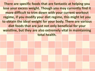 There are specific foods that are fantastic at helping you
 lose your excess weight. Though you may currently find it
   more difficult to trim down with your current workout
 regime, if you modify your diet regime, this might let you
to obtain the ideal weight for your body. There are various
    diet foods that are just not only beneficial for your
 waistline, but they are also extremely vital in maintaining
                         total health.
 