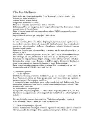 1º Dia - Lição 01 Pré-Encontro

Tema: O Pecado e Suas Consequências Texto: Romanos 3:23 Carga Horária: 1 hora
Informações para o Ministrador:
Dar uma palavra de boas-vindas.
Dar palavras de ânimo e de vitória.
Motivar os candidatos a encontristas a irem ao Encontro.
Enfatizar que Deus nos transportou das trevas para o Reino do Filho do seu amor, portanto
somos templos do Espírito Santo.
Levar os encontristas a confessarem que são pecadores (Há 240 textos que dizem que
somos pecadores).
Explanar sinteticamente o que é a Igreja do Senhor Jesus.

1 - Introdução
Ao criar o universo, Deus o fez debaixo de princípios espirituais eternos regidos por Ele
mesmo. Estes princípios são invioláveis, pois Ele é justo e bondoso. Deus colocou limites
entre o céu e a terra, estrelas e estrelas, sol e lua, planetas e planetas, continentes e países,
departamentos e estados.
Existe uma fronteira entre o homem e Deus: o nosso pecado fez separação entre Deus e o
homem (Is. 59:2).
Essa fronteira só é removida pela obra da cruz (Gl 3:13). Ao criar o homem Deus buscou
nele um amigo, um filho, um herdeiro de tudo aquilo que Ele mesmo possui, mas este
homem deveria ter poder de decisão para interagir com o Senhor do Universo em toda a
dimensão. Este homem pecou e distanciou-se de Deus, a partir daí uma série de situações
novas passaram a ocorrer, afetando diretamente os rumos da humanidade.
Passo a passo entenderemos os propósitos eternos de Deus e o seu desejo de que este
homem tenha um ENCONTRO com Ele (1 Tm 2:4).

2 - Princípios Espirituais
2.1 - Há leis espirituais
Existem princípios que governam o mundo físico, e que nos conduzem ao conhecimento de
Deus. Assim como existem leis físicas que governam o universo, existem leis espirituais
que governam seu relacionamento com Deus.
A nossa existência no mundo físico teve o aval do mundo espiritual. Tudo no reino físico
tem sua base no espiritual; tudo no reino natural tem a sua origem no sobrenatural. Todo
homem precisa saber disso.
No plano espiritual o homem pecou.
Todo pecador precisa se arrepender (At 3:19). Este é o propósito de Deus (Rm 3:23). Não
há exceções, todos pecaram e o salário do pecado é a morte (Rm 6-23). Observação para o
instrutor

Peça aos discípulos para repetirem esta frase: "Todo honrem é pecador e precisa de
arrependimento. Eu sou pecador e preciso de arrependimento. "

2.2 - Existe recompensa para o pecado
Tudo no mundo natural tem origem no mundo espiritual. Como entrou o pecado no mundo?
Através da quebra dos princípios divinos, da renúncia ao governo de Deus. Isto abriu a
 