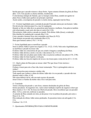 brecha para que o pecado reinasse e desse frutos. Agora estamos distante da glória de Deus
(Rm. 3:23). Este pecado se chama rebelião, insubmissão.
É uma herança maligna de Satanás, que se insurgiu contra Deus, usando um agente no
plano físico (Adão) para quebrar um princípio espiritual.
Assim sendo, a recompensa do pecado é a morte eterna, separação total de Deus.

2.3 - Existem legalidades para a entrada do pecado O pecado entrou por um homem: Adão.
Ele deveria dar cobertura para Eva, mas foi negligente.
Quando se fala em Adão deve-se generalizar para homens e mulheres. Esta palavra também
está relacionada a casal, pois são uma só carne (Gn 2-24).
Pelo primeiro Adão entrou o pecado no mundo. Pelo último Adão (Jesus), a redenção.
Pela rebelião foi estabelecido o pecado (Rm 5:14).
Com o pecado o homem ficou sem comunhão com Deus (Is 59:2).
Todo homem em pecado está condenado (Rm 6:23).
Deus quer homens santos (1 Pe 1: 14-16).

3 - Existe legalidade para se mortificar o pecado
Jesus (o último Adão) é quem nos resgata (1 Co. 15-22; 15:45). Nele está a legalidade para
se mortificar o pecado na nossa vida.
O último Adão me conscientiza de que sou criado à imagem e semelhança de Deus.
O último Adão derrota a morte e nos dá a vida eterna (1 Jo. 5:11-12).
O último Adão tem um plano para minha vida e eu preciso conhecer este plano (1 Pe. 2:9b).
O último Adão foi feito Espírito vivificante.
O último Adão me tirou do império de trevas e me trouxe para o reino de luz (Cl 1: 13-18)

3.1 - Qual o plano de Deus para as nossas vidas? Por que Jesus Cristo morreu e
ressuscitou?
O plano é trazer para nós a Sua vida, trazer restauração. "Ele é o primogênito entre os
irmãos".
Jesus ressuscitou para restaurar a minha vida.
Todo aquele que conhece o plano do último Adão não vive no pecado; o pecado não tem
domínio sobre si (Rm. 6:14).
Não estou debaixo da lei, não sou mais escravo do pecado.
Jesus Cristo é o Senhor da minha vida e Ele é real para mim.

4 - Conclusão
Temos a herança do pecado e, sem Jesus, estamos destituídos da glória de Deus.
Somos pecadores. Se negarmos isto, vamos atrair maldição (espírito de engano) e dizer que
Deus mentiu (1 Jo 1:10). Só Jesus nos liberta do pecado. Devo reconhecer que sou pecador
(Rm. 3:23) e, como tal, confessar os pecados.
A semente de Deus estando em mim, já não posso viver na prática do pecado, pois amo a
Deus (1 Jo. 3:9).
Pela redenção do último Adão somos perdoados. Se pecarmos temos um advogado (1 Jo.
2:1).
Confesse 1 Jo 1:5-9.

5 – Questionário INFORMAÇÕES PARA O MINISTRADOR
 