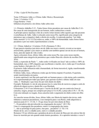 2º Dia - Lição 02 Pré-Encontro

Tema: O Primeiro Adão e o Último Adão: Morte e Ressurreição
Texto: 1 Coríntios 15:22
Carga Horária: 1 hora
Influência do primeiro e do último Adão sobre mim

1.1- Primeiro AdãoRm 5:12 - Todos fomos feitos pecadores por causa de Adão.Rm 5:14 -
Por causa de uma transgressão de um homem, todos conhecemos a morte.
A princípio parece injustiça o fato de a morte reinar mesmo sobre aqueles que não pecaram
à semelhança de Adão. Adão é colocado como nosso Pai, significando uma categoria de
parentesco que a ninguém é dado o direito de escolha. A expressão paulina: "em Adão
todos morrem" (1 Co 15:22a) refere-se, então, a 100% da humanidade: todos fomos feitos
pecadores e por isso todos experimentamos a morte.

1.2 - Último Adão(Ler 1 Coríntios 15:45 e Romanos 5-18b.)
O que parecia injustiça (um único ato de Adão nos trazer a morte), reveste-se na maior
misericórdia, quando o juiz maior se satisfaz com também apenas um ato de um só homem,
Jesus, para dar opção de vida a todos.
Agora colocamos Jesus, último Adão, não como nosso Pai, mas como nosso marido,
significando uma categoria de parentesco que a todos Deus dá o direito de escolher (Nm
36:6).
Então, a expressão de Paulo: "... todos serão vivificados em Jesus" não se refere a 100% da
humanidade, mas a 100% daqueles que escolheram o marido, isto é, todos que O receberam
como Senhor e Salvador (Jo 1:12).
O primeiro Adão influencia toda a humanidade, de forma inexorável, rígida, transformando
todos em pecadores.
O último Adão, Jesus, influencia a todos que de forma original, O aceitem, O queiram,
sendo transformados em justos.
A morte espiritual é um fato pelo qual todo ser humano passa; a vida eterna, pelo contrário,
só é experimentada por todos que optem, que queiram receber o último Adão em suas
vidas. 2 - Redenção o que Jesus fez por mim diante do diabo
Exemplo: Redenção é o ato de uma pessoa rica ir a uma feira de escravos e pagar a carta de
alforria de algum escravo, dando-lhe a sua liberdade.
Colossenses 2:14-15 nos informa que o "escrito de dívida" que era contra nós Jesus já
cancelou, rasgou, porque nos comprou por preço (1 Co 6:20), e preço alto (1 Pe 1: 18-19).
Com esta redenção ou resgate, Jesus cancelou todo o argumento do diabo contra nós (Rm
8:1).
Ao cancelar nossas dívidas, Jesus, último Adão, nos liberta do império das trevas, onde
tínhamos a natureza pecaminosa, e nos transporia para o seu Reino, onde adquirimos a
natureza justa (Cl 1: 13-14). 3 - O que Jesus fez por mim diante de Deus
“... Os pecadores não prevalecerão na congregação dos justos”. (Sl 1:5b)
Uma é a congregação dos pecadores; outra é a congregação dos justos.
“... não se promulga lei para justos, mas para... pecadores” (1 Tm 1:9)
Diante da lei, um é o cidadão justo, outro é o cidadão pecador.
Romanos 5:8 nos informa que a grandeza da prova do amor de Deus por nós está no fato de
Jesus ter morrido por nós quando ainda éramos pecadores. Aí o apóstolo introduz o verso 9
 