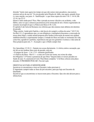 dizendo "muito mais agora (no tempo em que não somos mais pecadores, mas justos),
seremos salvos da sua ira". Eu era pecador pela filiação de Adão, mas agora, quando Jesus
é o meu marido, sou justo. 4 - Santificação - o que Jesus espera de mim 1 Pe 1: 14-16; Hb
12:14; Ap 22:11
Quem é santo ainda peca? Peca. Mas o pecado na nossa vida deve ser acidente, e não
hábito, uma vez que a natureza pecaminosa já foi arrancada de nós e fomos regenerados da
semente incorruptível que é a Palavra de Deus (1 Pe 1:23).
O capítulo 6 da Carta de Romanos nos informa que não estamos mais debaixo do domínio
do pecado.
"Digo, porém: Andai pelo Espírito, e não haveis de cumprir a cobiça da carne." (GI 5:16)
Em Rm 12:1-2 aprendemos que, se com diligência e inteligência buscamos a renovação de
nossa alma frágil, a saúde mental proposta pelo Senhor (renovação da mente) nos ajudará
indubitavelmente a experimentar sempre a vontade de Deus em todos os momentos da vida,
como boa, agradável e perfeita, experiência esta que nos garantirá vivermos a vida santa de
Deus proposta para nós. 5 - Acusação o que o Diabo sempre fará


Em Apocalipse 12:10-11 - Satanás nos acusa diariamente. A vitória contra a acusação, que
ele faz ao nos lembrar fatos reais de pecado, está em:
- O sangue de Jesus - 1 Jo 1:7-9 - elemento purificador.
• A Palavra de Deus - Rm 8: 1 - o estar em Cristo me isenta, me exime da culpa.
Em Miquéias 7:19 lemos a promessa de que Deus "lançará todos os nossos pecados no
fundo do mar. E a memorável Corie Then Bonn completa: "e lá Deus colocou uma placa
dizendo: É PROIBIDO PESCAR'. Fim da Lição

ORIENTAÇAO PARA O MINISTRADOR
Incentivar os encontristas a irem ao Encontro; todos precisam ir.
É importante cumprir todas as fases do pré-encontro, para que haja um Encontro de
Qualidade.
Incentivar que os encontristas se inscreveram para o Encontro. Que eles não deixem para a
última hora.
 