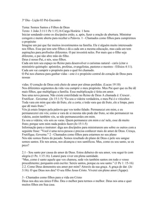 3º Dia - Lição 03 Pré-Encontro

Tema: Somos Santos e Filhos de Deus
Texto: 1 João 3:11/1 Pe 1:15,16 Carga Horária: 1 hora
Iniciar sondando como os discípulos estão, e, após, fazer a oração de abertura. Ministrar
coragem e mente aberta para receber a Palavra. 1 - Chamados como filhos para cumprirmos
o propósito
Imagine um pai que faz muitos investimentos na família. Ele é alguém muito interessado
nos filhos. Esse pai tem sete filhos e dá a cada um a mesma educação, mas cada um tem
aspirações para profissões diferentes. O pai investirá neles. Por mais que o filho seja
diferente, o pai não abre mão do filho.
Deus é nosso Pai, e nós, seus filhos.
Cada um tem seu espaço no Reino para desenvolver o carismas natural - caris (citar o
ministério quíntuplo: apóstolos, profetas, evangelistas, pastores e mestres - Efésios 4:11).
Cada um vai cumprir o propósito para o qual foi chamado.
O Pai nos chamou para ganhar vidas - este é o propósito central do coração de Deus para
nossas

vidas. O coração de Deus está cheio de amor por almas perdidas. (Lucas 19:10)
Nos diferentes segmentos da vida vou cumprir o meu propósito. Meu Pai quer que eu lhe dê
mais filhos, que multiplique a família. Essa multiplicação é feita em amor.
Sou uma nova pessoa. Não existe esterilidade no Reino de Deus A chamada é: Crescer .
Frutificar . Governar. (Jo 15:1-5) “Eu sou a videira verdadeira, e meu Pai é o viticultor.
Toda vara em mim que não dá fruto, ele a corta; e toda vara que dá fruto, ele a limpa, para
que dê mais fruto.”
Vós já estais limpos pela palavra que vos tenho falado. Permanecei em mim, e eu
permanecerei em vós; como a vara de si mesma não pode dar fruto, se não permanecer na
videira, assim também vós, se não permanecerdes em mim.
Eu sou a videira; vós sois as varas. Quem permanece em mim e eu' nele, esse dá muito
fruto; porque sem mim nada podeis fazer.(Jo 15:1-5)
Informação para o instrutor: diga aos discípulos para ministrarem uns sobre os outros com a
seguinte frase: "Você é uma nova pessoa e precisa conhecer mais do amor de Deus. Cresça,
Frutifique, Governe." 2 - Chamados como filhos para estarmos no seu plano
Nós não somos frutos do pecado. Somos resultado do plano de Deus e pelo seu sangue
somos santos. Ele nos amou, nos alcançou e nos santificou. Mas, como eu sou santo, se eu
peco?

2.1 - Sou santo por causa do amor de Deus. Estou debaixo do seu amor, vou segui-lo com
alegria (1 Pe. 1:15.16). Lutarei para viver em plena santidade.
“Mas, como é santo aquele que vos chamou, sede vós também santos em todo o vosso
procedimento; porquanto está escrito: Sereis santos, porque eu sou santo.” (1 Pe 1: 15-16)
2.2. Como Deus demonstra seu amor por mim? Através da sua graça. A graça de dar. (Jo
3:16). O que Deus nos deu? O seu filho Jesus Cristo. Viverei em pleno amor (Ágape).

3 - Chamados como filhos para a vida em Cristo
Deus nos deu seu único Filho. Deu o melhor para termos o melhor. Deus nos ama e quer
muitos filhos em Sua casa.
 