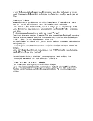 O amor de Deus é declarado e provado, Ele nos ama e quer dar o melhor para as nossas
vidas. Os princípios de Deus são o melhor para nós. Segui-los é a melhor receita para ser
feliz.

5 - QUESTIONÁRIO
Se Deus nos ama, o quê de melhor Ele nos deu? O Seu Filho, o Senhor JESUS CRISTO.
Para que Deus nos deu o seu único filho? Para que tivéssemos vida eterna.
Como o amor de Deus é demonstrado? No dar, na entrega que Ele fez por nós (Jo 3:16)
Como demonstrar a Deus o amor que temos para com Ele? Ganhando vidas e tendo uma
vida santa.
5. Nós somos pecadores santos, ou santos que pecam? Por que?
Nós somos santos que podemos vir a pecar. Sou santo porque sou redimido pelo sangue de
Cristo, o pecado tenta entrar e dominar a minha vida, mas, como sou santo, luto contra o
pecado e ele não tem mais domínio sobre a minha vida.
No plano de Deus, Ele tem um alvo. Que alvo é este? Termos a vida eterna: sermos santos e
irmos para o céu.
Deus quer que todos conheçam o seu amor e cheguem ao arrependimento. Leia Rm. 2:4 e
comente.
Como é a vida que Deus tem para mim, segundo João 10:10? Comente. Vida abundante.
Lendo 2 Co. 5:14, que lição você tira?

Eu sou constrangido (levo um choque) quando contemplo o amor de Deus. Sou
constrangido a viver uma nova vida em Cristo. Fim da Lição

ORIENTAÇAO PARA O MINISTRADOR
Orar com base nos pontos principais mencionados na lição.
Levar o povo a um quebrantamento, reconhecendo o profundo amor de Deus por todos.
Ratificar a importância de que todos devem estar no último Pré-Encontro, na próxima
semana.
 
