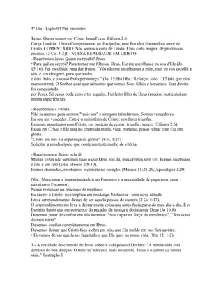4º Dia - Lição 04 Pré-Encontro

Tema: Quem somos em Cristo JesusTexto: Efésios 2:6
Carga Horária: 1 hora Cumprimentar os discípulos; orar Por eles liberando o amor de
Cristo. COMENTÁRIO: Nós somos a carta de Cristo. Uma carta magna, de profundos
ensinos. (2 Co. 3-2)1 - NOSSA REALIDADE EM CRISTO
- Recebemos Jesus Quem eu recebi? Jesus
• Para quê eu recebi? Para tornar-me filho de Deus. Ele me escolheu e eu sou d'Ele (Jo
15:16). Fui escolhido para dar frutos. “Vós não me escolhesses a mim, mas eu vos escolhi a
vós, e vos designei, para que vades,
e deis fruto, e o vosso fruto permaneça.” (Jo. 15:16) Obs.: Reforçar João 1:12 (até que eles
memorizem). O Senhor quer que saibamos que somos Seus filhos e herdeiros. Este direito
foi conquistado
por Jesus. Só Jesus pode converter alguém. Fui feito filho de Deus (preciso particularizar
minha experiência).

- Recebemos a vitória
Não nascemos para sermos "mais um" e sim para triunfarmos. Somos vencedores.
Eu sou um vencedor. Este é o ministério de Cristo: nos fazer triunfar.
Estamos assentados com Cristo, em posição de reinar, triunfar, vencer (Efésios 2:6).
Estou em Cristo e Ele está no centro da minha vida, portanto, posso reinar com Ele em
glória.
"Cristo em nós é a esperança da glória". (Col. 1:27)
Solicitar a um discípulo que conte um testemunho de vitória.

- Recebemos o Reino pela fé
Muitas vezes não sentimos tudo o que Deus nos dá, mas cremos sem ver. Fomos recebidos
e isto é um fato (citar Efésios 2:8-10).
Fomos chamados, recebemos o convite no coração. (Mateus 11:28-29; Apocalipse 3:20)

Obs.: Mencionar a importância de ir ao Encontro e a necessidade de pagarmos, para
valorizar o Encontro).
Nossa realidade no processo de mudança
Eu recebi a Cristo, isso implica em mudança. Metanóia - uma nova atitude.
Isto é arrependimento: deixei de ser aquela pessoa de outrora (2 Co 5:17).
O arrependimento me leva a deixar muita coisa que antes fazia parte do meu dia-a-dia. É o
Espírito Santo que me convence do pecado, da justiça e do juízo de Deus (Jo 16:8).
Devemos parar de confiar em nós mesmos: "Sou capaz na força do meu braço", "Sou dono
do meu nariz".
Devemos confiar completamente em Deus.
Devemos deixar que Cristo faça a obra em nós, que Ele molde em nós Seu caráter.
• Devemos deixar que Jesus faça tudo o que Ele quer na nossa vida. (Rm 12: 1-2).

3 - A realidade do controle de Jesus sobre a vida pessoal Declare: "A minha vida está
debaixo de boa direção. O meu 'eu' não está mais no centro. Jesus é o centro da minha
vida." Ilustração 1
 
