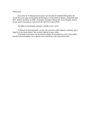 Observação

        Este texto de “O Manual do Encontro” foi extraído do trabalho bibliográfico de
Tercio Bessa do Lago, da disciplina de Plantação e Crescimento de Igrejas, ministrado pelo
Prof.. Robson de Melo, no STB – Seminário Teológico Batista De Assis e Região, através
de um arquivo buscado na web através da rede Peer to peer (P2P)

       Há falhas na formatação, portanto, cuidado ao ler o texto.

        O Manual foi descontinuado, ou seja, não está mais sendo impresso, portanto, não é
ilegal tê-lo em modo digital. Não se pode imprimi-lo para venda.
        O presente texto parece ser da primeira edição, há divergências com a outra edição
(também descontinuada), use-o apenas como referência e não como única fonte.
 