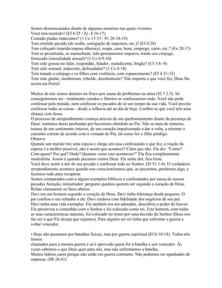 Somos desmascarados diante de algumas mentiras nas quais vivemos
Você tem mentido? (Ef 4:25 / Zc. 8:16-17)
Contado piadas indecentes? (1 Co 15:33 / Pv 26:18-19)
Tem omitido pecado (de roubo, sonegação de impostos, etc.)? (Ef 4:28)
Tem cobiçado (marido/esposa alheio(a), roupa, casa, bens, emprego, carro, etc.? (Ex 20:17)
Tem se prostituído, se masturbado, tido pensamentos impuros, traído seu cônjuge,
fornicado (imoralidade sexual)? (1 Co 6:9-10)
Tem sido grosso no falar, respondão, falador, maledicente, brigão? (CI 3:8- 9)
Tem sido sensual, indecente, defraudador? (1 Co 6:18)
Tem tratado o cônjuge e os filhos com violência, com espancamento? (Ef 4:31-32)
Tem sido glutão, insubmisso, rebelde, desobediente? Não importa o que você fez, Deus lhe
aceita em Peniel.

Muitos de nós somos doentes no físico por causa de problemas na alma (SI 3 2:3). Só
conseguiremos ser - totalmente curados e libertos se confessarmos tudo. Você não pode
confessar pela metade, nem confessar os pecados de só um tempo da sua vida. Você precisa
confessar todas as coisas - desde a infância até ao dia de hoje. Lembre-se que você tem uma
aliança com Jesus.
O processo de arrependimento começa através de um quebrantamento diante da presença de
Deus: sentimos dores profundas por havermos ofendido ao Pai. Não se trata de remorso,
tratase de um sentimento interior, de um coração impulsionado a dar a volta, a retomar o
caminho correto de acordo com a vontade do Pai, tal como fez o filho pródigo.
Observe
Quando um marido trai uma esposa e chega em casa confessando o que fez, a reação da
esposa é a melhor possível, não é assim que acontece? Claro que não. Ela diz: "Como?
Com quem? Por quê? Onde? Quantas vezes isso aconteceu?" Ela fica completamente
insatisfeita. Assim é quando pecamos contra Deus. Ele sente dor, fica triste.
Você deve sentir a dor do seu pecado e confessar tudo ao Senhor. (Sl 51:1-4). O verdadeiro
arrependimento acontece quando nos conscientizamos que, ao pecarmos, perdemos algo, e
fazemos tudo para recuperar.
Somos comparados com o alguns exemplos bíblicos e confrontados por causa de nossos
pecados Atenção, ministrador: pergunte quantos querem ser segundo o coração de Deus.
Relate claramente os fatos abaixo:
Davi era um homem segundo o coração de Deus. Davi tinha liderança desde pequeno. O
pai confiou o seu rebanho a ele. Davi cuidava com fidelidade dos negócios de seu pai.
Davi tinha uma vida exemplar. Ele também era um adorador, descobriu o poder do louvor.
Ele preservou a comunhão com o Senhor e foi colocado como rei. Este homem, com todas
as suas características naturais, foi colocado no trono por uma decisão do Senhor (Deus nos
faz ser o que Ele deseja que sejamos). Para alguém ser rei tinha que enfrentar a guerra e
voltar vencedor.

• Hoje não passamos por batalhas físicas, mas por guerra espiritual (Ef 6:10-18). Todos nós
fornos
chamados para a mesma guerra e só é aprovado quem for à batalha e sair vencedor. Às
vezes sabemos o que Deus quer para nós, mas não enfrentamos a batalha.
Muitos líderes caem porque não estão em guerra constante. Não podemos ser apanhados de
surpresa. (Mt 26:41)
 