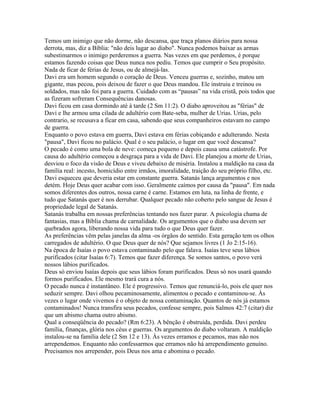 Temos um inimigo que não dorme, não descansa, que traça planos diários para nossa
derrota, mas, diz a Bíblia: "não deis lugar ao diabo". Nunca podemos baixar as armas
subestimarmos o inimigo perderemos a guerra. Nas vezes em que perdemos, é porque
estamos fazendo coisas que Deus nunca nos pediu. Temos que cumprir o Seu propósito.
Nada de ficar de férias de Jesus, ou de almejá-las.
Davi era um homem segundo o coração de Deus. Venceu guerras e, sozinho, matou um
gigante, mas pecou, pois deixou de fazer o que Deus mandou. Ele instruiu e treinou os
soldados, mas não foi para a guerra. Cuidado com as “pausas” na vida cristã, pois todos que
as fizeram sofreram Consequências danosas.
Davi ficou em casa dormindo até à tarde (2 Sm 11:2). O diabo aproveitou as "férias" de
Davi e lhe armou uma cilada de adultério com Bate-seba, mulher de Urias. Urias, pelo
contrario, se recusava a ficar em casa, sabendo que seus companheiros estavam no campo
de guerra.
Enquanto o povo estava em guerra, Davi estava em férias cobiçando e adulterando. Nesta
"pausa", Davi ficou no palácio. Qual é o seu palácio, o lugar em que você descansa?
O pecado é como uma bola de neve: começa pequeno e depois causa uma catástrofe. Por
causa do adultério começou a desgraça para a vida de Davi. Ele planejou a morte de Urias,
desviou o foco da visão de Deus e viveu debaixo de miséria. Instalou a maldição na casa da
família real: incesto, homicídio entre irmãos, imoralidade, traição do seu próprio filho, etc.
Davi esqueceu que deveria estar em constante guerra. Satanás lança argumentos e nos
detém. Hoje Deus quer acabar com isso. Geralmente caímos por causa da "pausa". Em nada
somos diferentes dos outros, nossa carne é carne. Estamos em luta, na linha de frente, e
tudo que Satanás quer é nos derrubar. Qualquer pecado não coberto pelo sangue de Jesus é
propriedade legal de Satanás.
Satanás trabalha em nossas preferências tentando nos fazer parar. A psicologia chama de
fantasias, mas a Bíblia chama de carnalidade. Os argumentos que o diabo usa devem ser
quebrados agora, liberando nossa vida para tudo o que Deus quer fazer.
As preferências vêm pelas janelas da alma -os órgãos do sentido. Esta geração tem os olhos
carregados de adultério. O que Deus quer de nós? Que sejamos livres (1 Jo 2:15-16).
Na época de Isaías o povo estava contaminado pelo que falava. Isaías teve seus lábios
purificados (citar Isaías 6:7). Temos que fazer diferença. Se somos santos, o povo verá
nossos lábios purificados.
Deus só enviou Isaías depois que seus lábios foram purificados. Deus só nos usará quando
formos purificados. Ele mesmo trará cura a nós.
O pecado nunca é instantâneo. Ele é progressivo. Temos que renunciá-lo, pois ele quer nos
seduzir sempre. Davi olhou pecaminosamente, alimentou o pecado e contaminou-se. Às
vezes o lugar onde vivemos é o objeto de nossa contaminação. Quantos de nós já estamos
contaminados! Nunca transfira seus pecados, confesse sempre, pois Salmos 42:7 (citar) diz
que um abismo chama outro abismo.
Qual a conseqüência do pecado? (Rm 6:23). A bênção é obstruída, perdida. Davi perdeu
família, finanças, glória nos céus e guerras. Os argumentos do diabo voltaram. A maldição
instalou-se na família dele (2 Sm 12 e 13). Às vezes erramos e pecamos, mas não nos
arrependemos. Enquanto não confessarmos que erramos não há arrependimento genuíno.
Precisamos nos arrepender, pois Deus nos ama e abomina o pecado.
 