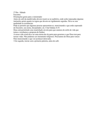 2º Dia - Sábado
Encontro
Orientações gerais para o ministrador
Antes do café da manhã todos devem reunir-se no auditório, onde serão repassadas algumas
instruções gerais quanto às regras que devem ser rigidamente seguidas. Deve-se orar
quebrando as resistências.
Pode-se permitir que algumas pessoas apresentem-se, mencionando o que estão esperando
do Encontro, seu nome, discipulador, etc. Citar Gálatas 4:19.
Deus está permitindo uma insatisfação em nós para que saiamos do estilo de vida que
temos e recebamos a proposta do Senhor.
A nossa vida cristã deve ser uma eterna dor de parto para gerarmos o que Deus tem para
nossas vidas. Não podemos ser meramente religiosos. Precisamos de Deus para vencer.
Orar mencionando o que vai acontecer doravante.
• Em seguida, iniciar com a primeira palestra, antes do café.
 